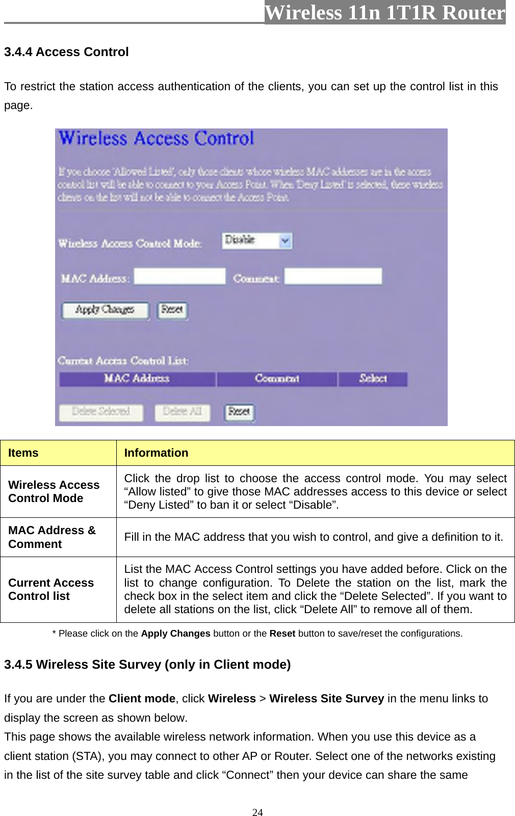                         Wireless 11n 1T1R Router   243.4.4 Access Control To restrict the station access authentication of the clients, you can set up the control list in this page.   Items  Information Wireless Access Control Mode Click the drop list to choose the access control mode. You may select “Allow listed” to give those MAC addresses access to this device or select “Deny Listed” to ban it or select “Disable”. MAC Address &amp; Comment  Fill in the MAC address that you wish to control, and give a definition to it. Current Access Control list List the MAC Access Control settings you have added before. Click on the list to change configuration. To Delete the station on the list, mark the check box in the select item and click the “Delete Selected”. If you want to delete all stations on the list, click “Delete All” to remove all of them. * Please click on the Apply Changes button or the Reset button to save/reset the configurations. 3.4.5 Wireless Site Survey (only in Client mode) If you are under the Client mode, click Wireless &gt; Wireless Site Survey in the menu links to display the screen as shown below. This page shows the available wireless network information. When you use this device as a client station (STA), you may connect to other AP or Router. Select one of the networks existing in the list of the site survey table and click “Connect” then your device can share the same 