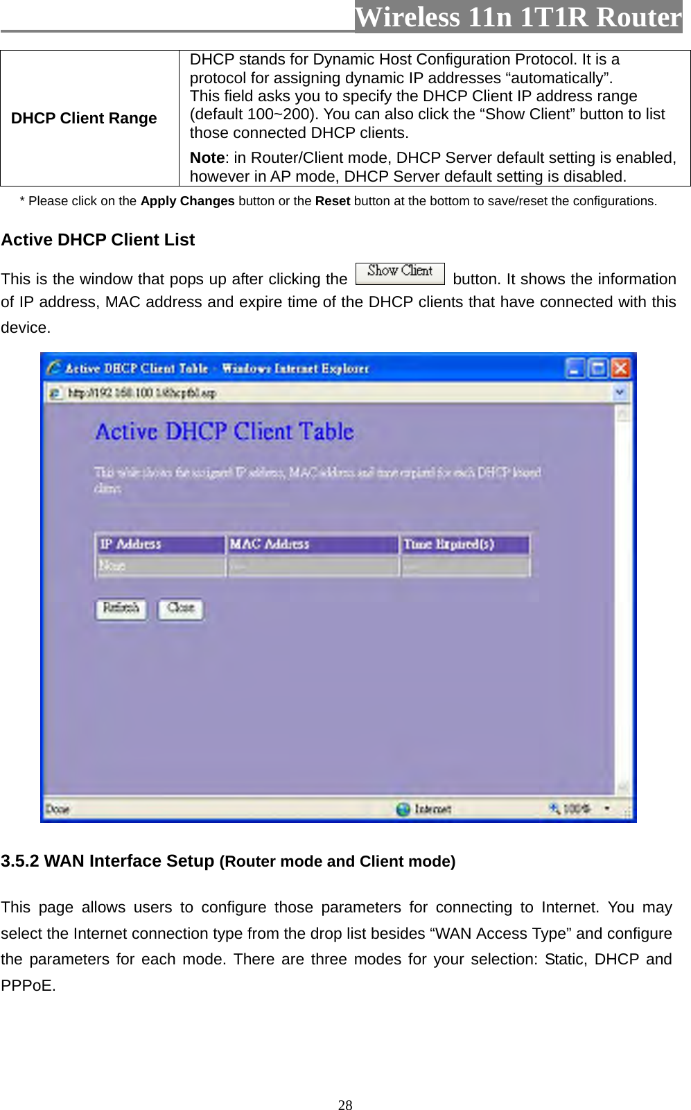                         Wireless 11n 1T1R Router   28DHCP Client Range DHCP stands for Dynamic Host Configuration Protocol. It is a protocol for assigning dynamic IP addresses “automatically”. This field asks you to specify the DHCP Client IP address range (default 100~200). You can also click the “Show Client” button to list those connected DHCP clients. Note: in Router/Client mode, DHCP Server default setting is enabled, however in AP mode, DHCP Server default setting is disabled. * Please click on the Apply Changes button or the Reset button at the bottom to save/reset the configurations. Active DHCP Client List This is the window that pops up after clicking the    button. It shows the information of IP address, MAC address and expire time of the DHCP clients that have connected with this device.   3.5.2 WAN Interface Setup (Router mode and Client mode)  This page allows users to configure those parameters for connecting to Internet. You may select the Internet connection type from the drop list besides “WAN Access Type” and configure the parameters for each mode. There are three modes for your selection: Static, DHCP and PPPoE. 