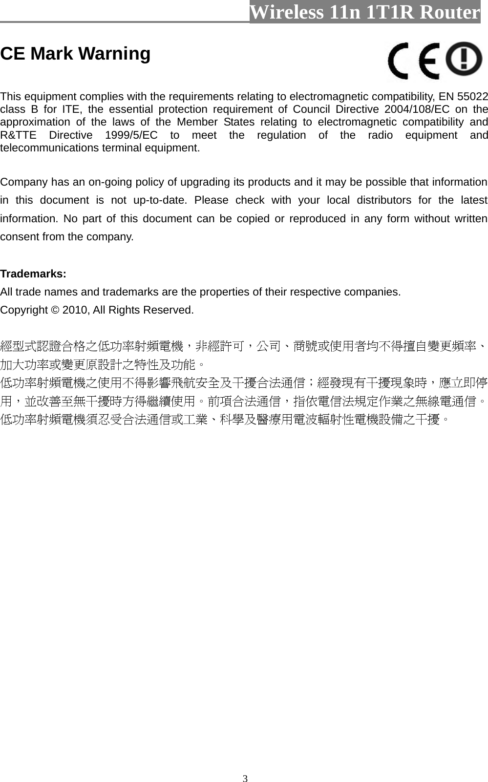                         Wireless 11n 1T1R Router   3CE Mark Warning  This equipment complies with the requirements relating to electromagnetic compatibility, EN 55022 class B for ITE, the essential protection requirement of Council Directive 2004/108/EC on the approximation of the laws of the Member States relating to electromagnetic compatibility and R&amp;TTE Directive 1999/5/EC to meet the regulation of the radio equipment and telecommunications terminal equipment.  Company has an on-going policy of upgrading its products and it may be possible that information in this document is not up-to-date. Please check with your local distributors for the latest information. No part of this document can be copied or reproduced in any form without written consent from the company.  Trademarks: All trade names and trademarks are the properties of their respective companies. Copyright © 2010, All Rights Reserved.  經型式認證合格之低功率射頻電機，非經許可，公司、商號或使用者均不得擅自變更頻率、加大功率或變更原設計之特性及功能。  低功率射頻電機之使用不得影響飛航安全及干擾合法通信；經發現有干擾現象時，應立即停用，並改善至無干擾時方得繼續使用。前項合法通信，指依電信法規定作業之無線電通信。低功率射頻電機須忍受合法通信或工業、科學及醫療用電波輻射性電機設備之干擾。  