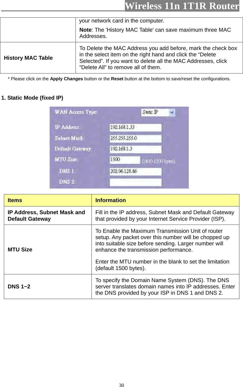                         Wireless 11n 1T1R Router   30your network card in the computer.   Note: The &apos;History MAC Table&apos; can save maximum three MAC Addresses. History MAC Table To Delete the MAC Address you add before, mark the check box in the select item on the right hand and click the “Delete Selected”. If you want to delete all the MAC Addresses, click “Delete All” to remove all of them. * Please click on the Apply Changes button or the Reset button at the bottom to save/reset the configurations. 1. Static Mode (fixed IP)   Items  Information IP Address, Subnet Mask and Default Gateway  Fill in the IP address, Subnet Mask and Default Gateway that provided by your Internet Service Provider (ISP). MTU Size To Enable the Maximum Transmission Unit of router setup. Any packet over this number will be chopped up into suitable size before sending. Larger number will enhance the transmission performance.   Enter the MTU number in the blank to set the limitation (default 1500 bytes). DNS 1~2  To specify the Domain Name System (DNS). The DNS server translates domain names into IP addresses. Enter the DNS provided by your ISP in DNS 1 and DNS 2. 