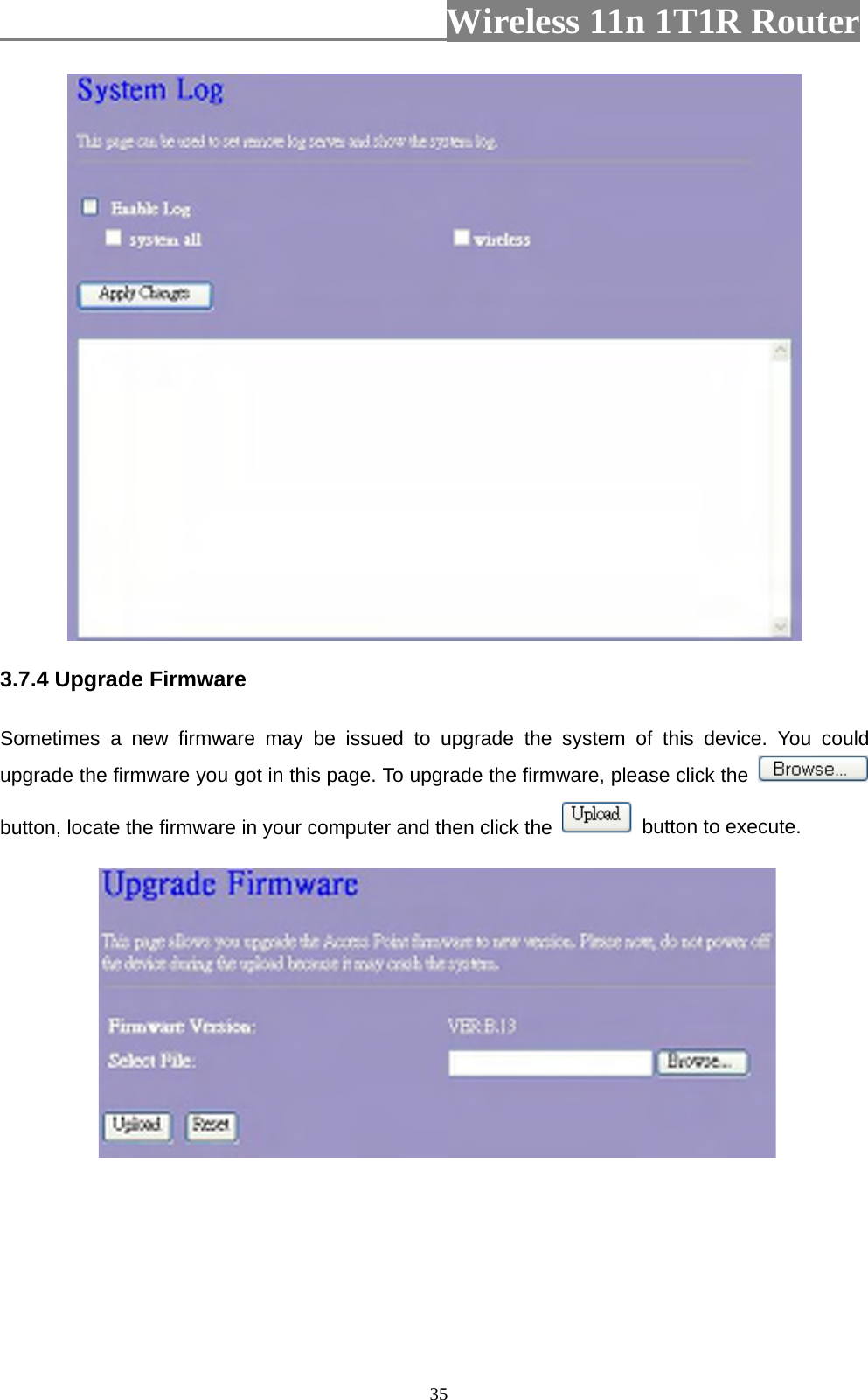                         Wireless 11n 1T1R Router   35 3.7.4 Upgrade Firmware Sometimes a new firmware may be issued to upgrade the system of this device. You could upgrade the firmware you got in this page. To upgrade the firmware, please click the   button, locate the firmware in your computer and then click the    button to execute.   