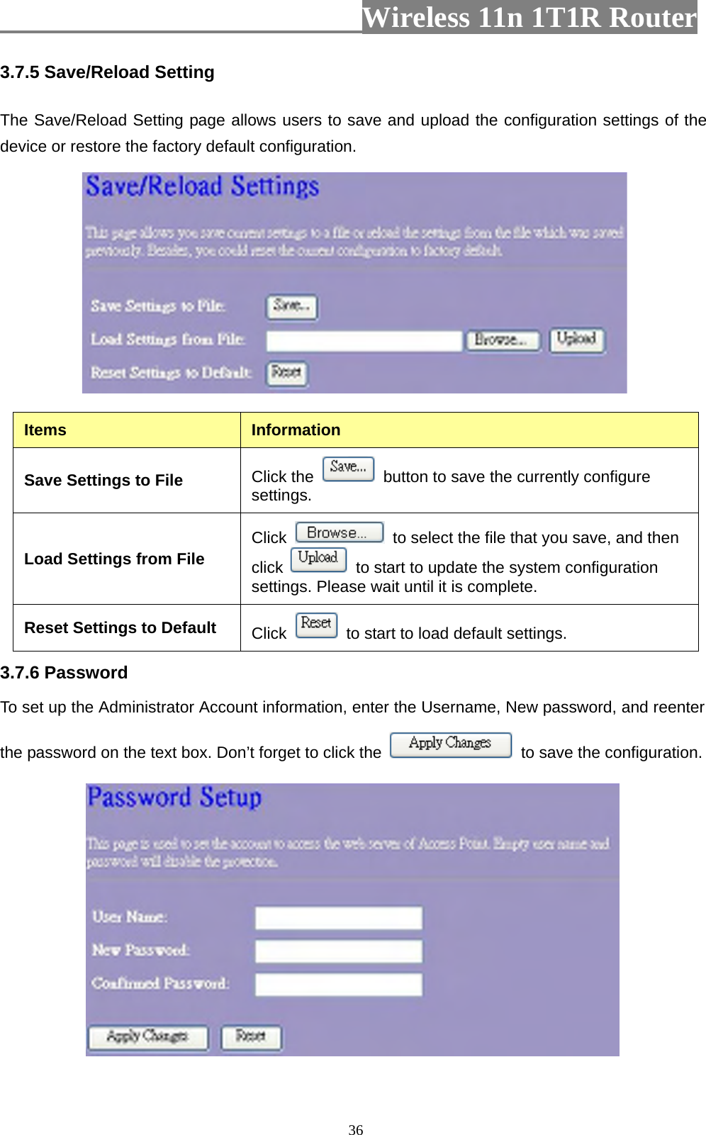                         Wireless 11n 1T1R Router   363.7.5 Save/Reload Setting   The Save/Reload Setting page allows users to save and upload the configuration settings of the device or restore the factory default configuration.   Items  Information Save Settings to File  Click the    button to save the currently configure settings. Load Settings from File  Click    to select the file that you save, and then click    to start to update the system configuration settings. Please wait until it is complete. Reset Settings to Default  Click    to start to load default settings.   3.7.6 Password   To set up the Administrator Account information, enter the Username, New password, and reenter the password on the text box. Don’t forget to click the    to save the configuration.  