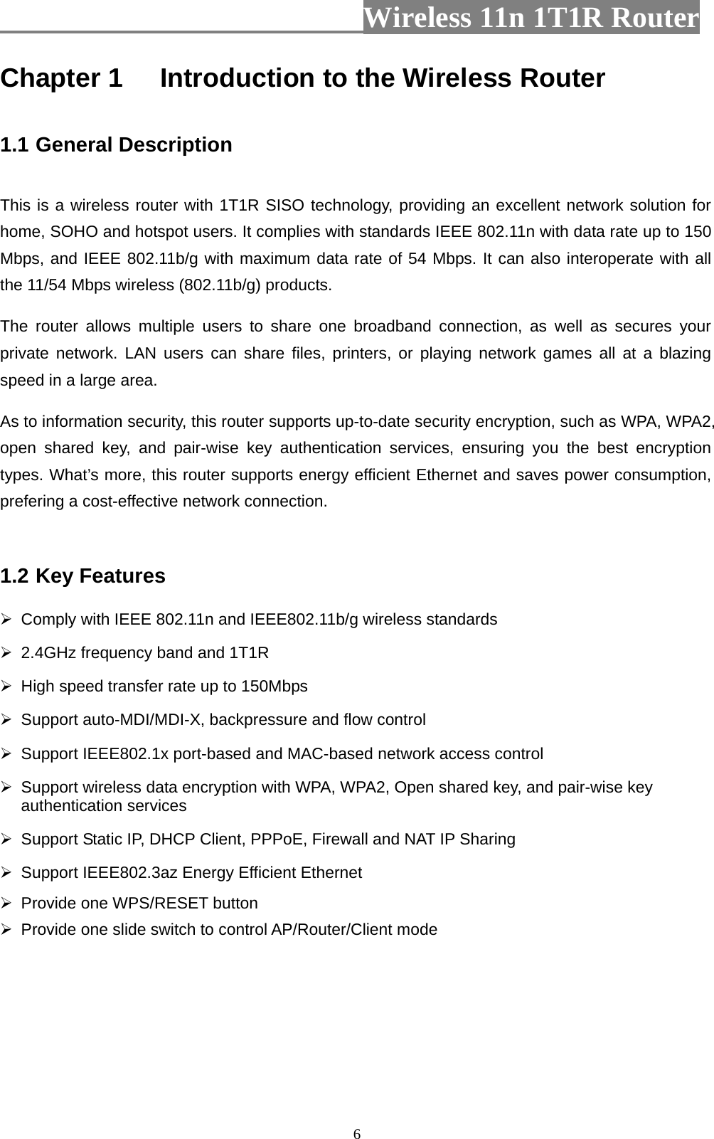                        Wireless 11n 1T1R Router   6Chapter 1 Introduction to the Wireless Router  1.1 General Description  This is a wireless router with 1T1R SISO technology, providing an excellent network solution for home, SOHO and hotspot users. It complies with standards IEEE 802.11n with data rate up to 150 Mbps, and IEEE 802.11b/g with maximum data rate of 54 Mbps. It can also interoperate with all the 11/54 Mbps wireless (802.11b/g) products. The router allows multiple users to share one broadband connection, as well as secures your private network. LAN users can share files, printers, or playing network games all at a blazing speed in a large area. As to information security, this router supports up-to-date security encryption, such as WPA, WPA2, open shared key, and pair-wise key authentication services, ensuring you the best encryption types. What’s more, this router supports energy efficient Ethernet and saves power consumption, prefering a cost-effective network connection.  1.2 Key Features   Comply with IEEE 802.11n and IEEE802.11b/g wireless standards   2.4GHz frequency band and 1T1R     High speed transfer rate up to 150Mbps   Support auto-MDI/MDI-X, backpressure and flow control   Support IEEE802.1x port-based and MAC-based network access control   Support wireless data encryption with WPA, WPA2, Open shared key, and pair-wise key authentication services   Support Static IP, DHCP Client, PPPoE, Firewall and NAT IP Sharing   Support IEEE802.3az Energy Efficient Ethernet   Provide one WPS/RESET button   Provide one slide switch to control AP/Router/Client mode 