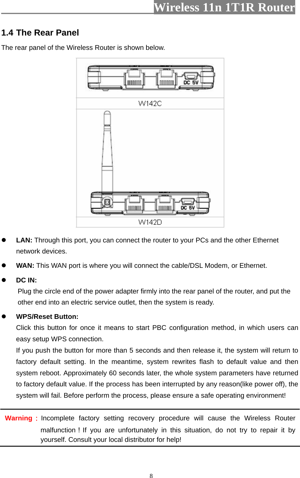                         Wireless 11n 1T1R Router   81.4 The Rear Panel The rear panel of the Wireless Router is shown below.   LAN: Through this port, you can connect the router to your PCs and the other Ethernet network devices.  WAN: This WAN port is where you will connect the cable/DSL Modem, or Ethernet.  DC IN:   Plug the circle end of the power adapter firmly into the rear panel of the router, and put the other end into an electric service outlet, then the system is ready.    WPS/Reset Button: Click this button for once it means to start PBC configuration method, in which users can easy setup WPS connection.   If you push the button for more than 5 seconds and then release it, the system will return to factory default setting. In the meantime, system rewrites flash to default value and then system reboot. Approximately 60 seconds later, the whole system parameters have returned to factory default value. If the process has been interrupted by any reason(like power off), the system will fail. Before perform the process, please ensure a safe operating environment! Warning：Incomplete factory setting recovery procedure will cause the Wireless Router malfunction！If you are unfortunately in this situation, do not try to repair it by yourself. Consult your local distributor for help! 