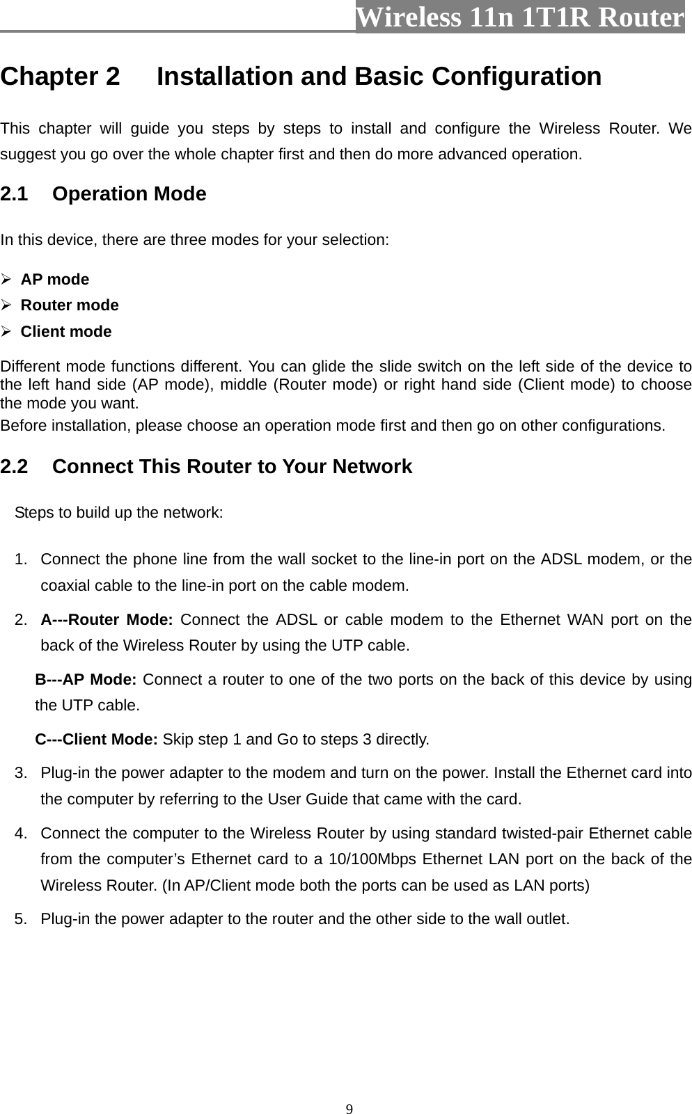                         Wireless 11n 1T1R Router   9Chapter 2 Installation and Basic Configuration   This chapter will guide you steps by steps to install and configure the Wireless Router. We suggest you go over the whole chapter first and then do more advanced operation. 2.1  Operation Mode In this device, there are three modes for your selection:    AP mode  Router mode  Client mode Different mode functions different. You can glide the slide switch on the left side of the device to the left hand side (AP mode), middle (Router mode) or right hand side (Client mode) to choose the mode you want.   Before installation, please choose an operation mode first and then go on other configurations. 2.2  Connect This Router to Your Network Steps to build up the network: 1.  Connect the phone line from the wall socket to the line-in port on the ADSL modem, or the coaxial cable to the line-in port on the cable modem.   2.  A---Router Mode: Connect the ADSL or cable modem to the Ethernet WAN port on the back of the Wireless Router by using the UTP cable. B---AP Mode: Connect a router to one of the two ports on the back of this device by using the UTP cable. C---Client Mode: Skip step 1 and Go to steps 3 directly. 3.  Plug-in the power adapter to the modem and turn on the power. Install the Ethernet card into the computer by referring to the User Guide that came with the card. 4.  Connect the computer to the Wireless Router by using standard twisted-pair Ethernet cable from the computer’s Ethernet card to a 10/100Mbps Ethernet LAN port on the back of the Wireless Router. (In AP/Client mode both the ports can be used as LAN ports) 5.  Plug-in the power adapter to the router and the other side to the wall outlet. 