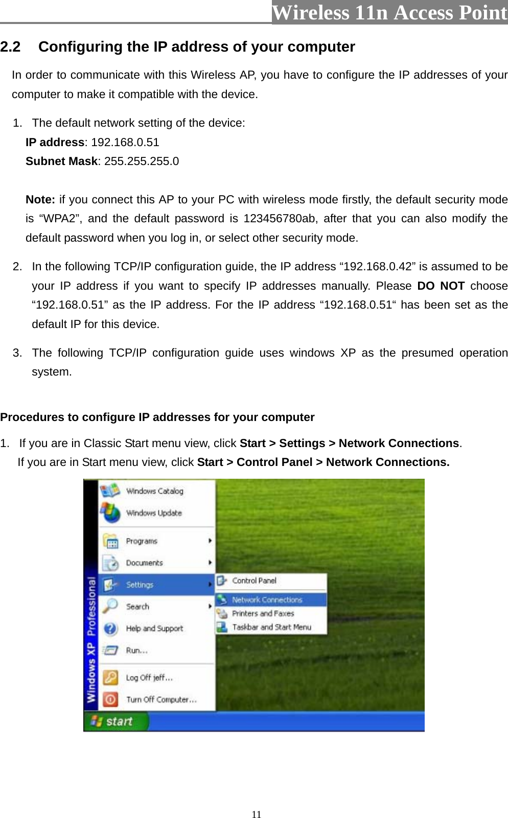                          Wireless 11n Access Point   112.2  Configuring the IP address of your computer In order to communicate with this Wireless AP, you have to configure the IP addresses of your computer to make it compatible with the device.   1.  The default network setting of the device: IP address: 192.168.0.51 Subnet Mask: 255.255.255.0  Note: if you connect this AP to your PC with wireless mode firstly, the default security mode is “WPA2”, and the default password is 123456780ab, after that you can also modify the default password when you log in, or select other security mode. 2.  In the following TCP/IP configuration guide, the IP address “192.168.0.42” is assumed to be your IP address if you want to specify IP addresses manually. Please DO NOT choose “192.168.0.51” as the IP address. For the IP address “192.168.0.51“ has been set as the default IP for this device.   3.  The following TCP/IP configuration guide uses windows XP as the presumed operation system.  Procedures to configure IP addresses for your computer 1.  If you are in Classic Start menu view, click Start &gt; Settings &gt; Network Connections.  If you are in Start menu view, click Start &gt; Control Panel &gt; Network Connections.    