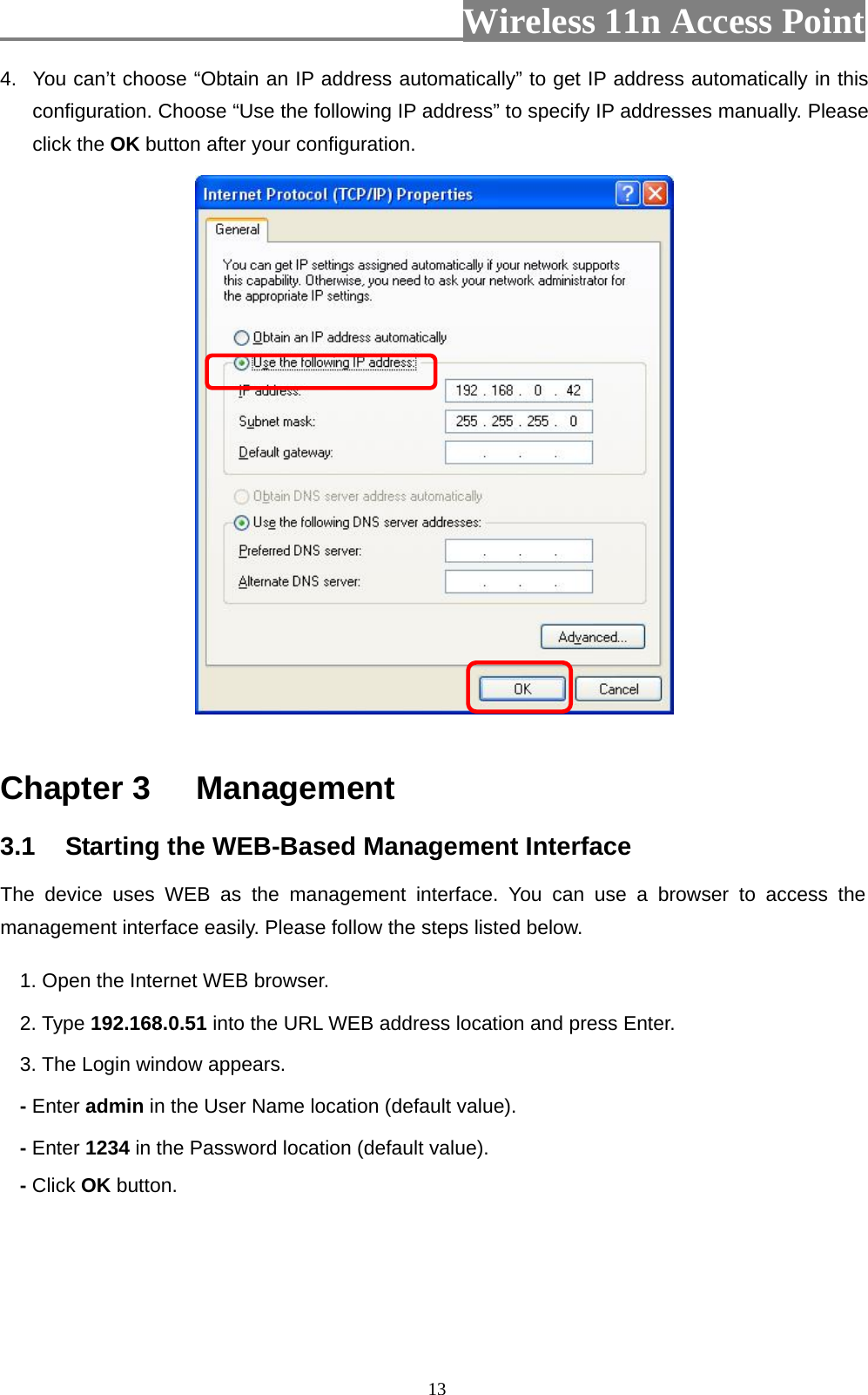                          Wireless 11n Access Point   134.  You can’t choose “Obtain an IP address automatically” to get IP address automatically in this configuration. Choose “Use the following IP address” to specify IP addresses manually. Please click the OK button after your configuration.   Chapter 3  Management 3.1  Starting the WEB-Based Management Interface The device uses WEB as the management interface. You can use a browser to access the management interface easily. Please follow the steps listed below. 1. Open the Internet WEB browser. 2. Type 192.168.0.51 into the URL WEB address location and press Enter. 3. The Login window appears. - Enter admin in the User Name location (default value). - Enter 1234 in the Password location (default value). - Click OK button. 