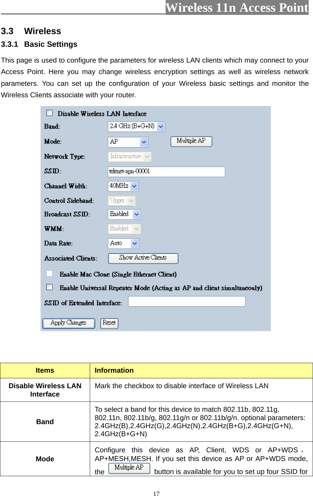                          Wireless 11n Access Point   173.3  Wireless 3.3.1  Basic Settings   This page is used to configure the parameters for wireless LAN clients which may connect to your Access Point. Here you may change wireless encryption settings as well as wireless network parameters. You can set up the configuration of your Wireless basic settings and monitor the Wireless Clients associate with your router.     Items  Information Disable Wireless LAN Interface  Mark the checkbox to disable interface of Wireless LAN Band To select a band for this device to match 802.11b, 802.11g, 802.11n, 802.11b/g, 802.11g/n or 802.11b/g/n. optional parameters: 2.4GHz(B),2.4GHz(G),2.4GHz(N),2.4GHz(B+G),2.4GHz(G+N), 2.4GHz(B+G+N) Mode  Configure this device as AP, Client, WDS or AP+WDS ，AP+MESH,MESH. If you set this device as AP or AP+WDS mode, the    button is available for you to set up four SSID for 