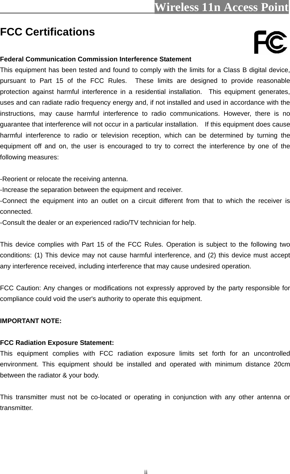                          Wireless 11n Access Point   iiFCC Certifications  Federal Communication Commission Interference Statement This equipment has been tested and found to comply with the limits for a Class B digital device, pursuant to Part 15 of the FCC Rules.  These limits are designed to provide reasonable protection against harmful interference in a residential installation.  This equipment generates, uses and can radiate radio frequency energy and, if not installed and used in accordance with the instructions, may cause harmful interference to radio communications. However, there is no guarantee that interference will not occur in a particular installation.    If this equipment does cause harmful interference to radio or television reception, which can be determined by turning the equipment off and on, the user is encouraged to try to correct the interference by one of the following measures:  -Reorient or relocate the receiving antenna. -Increase the separation between the equipment and receiver. -Connect the equipment into an outlet on a circuit different from that to which the receiver is connected. -Consult the dealer or an experienced radio/TV technician for help.  This device complies with Part 15 of the FCC Rules. Operation is subject to the following two conditions: (1) This device may not cause harmful interference, and (2) this device must accept any interference received, including interference that may cause undesired operation.  FCC Caution: Any changes or modifications not expressly approved by the party responsible for compliance could void the user&apos;s authority to operate this equipment.  IMPORTANT NOTE:  FCC Radiation Exposure Statement: This equipment complies with FCC radiation exposure limits set forth for an uncontrolled environment. This equipment should be installed and operated with minimum distance 20cm between the radiator &amp; your body.  This transmitter must not be co-located or operating in conjunction with any other antenna or transmitter.    