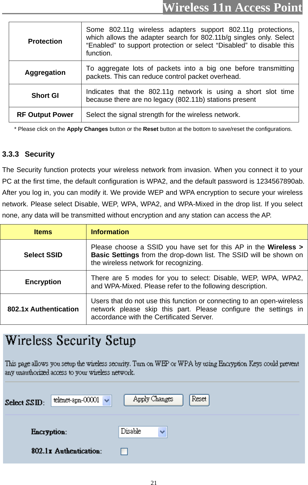                          Wireless 11n Access Point   21Protection Some 802.11g wireless adapters support 802.11g protections, which allows the adapter search for 802.11b/g singles only. Select “Enabled” to support protection or select “Disabled” to disable this function. Aggregation  To aggregate lots of packets into a big one before transmitting packets. This can reduce control packet overhead.   Short GI  Indicates that the 802.11g network is using a short slot time because there are no legacy (802.11b) stations present RF Output Power  Select the signal strength for the wireless network. * Please click on the Apply Changes button or the Reset button at the bottom to save/reset the configurations.  3.3.3  Security The Security function protects your wireless network from invasion. When you connect it to your PC at the first time, the default configuration is WPA2, and the default password is 1234567890ab. After you log in, you can modify it. We provide WEP and WPA encryption to secure your wireless network. Please select Disable, WEP, WPA, WPA2, and WPA-Mixed in the drop list. If you select none, any data will be transmitted without encryption and any station can access the AP. Items  Information Select SSID  Please choose a SSID you have set for this AP in the Wireless &gt; Basic Settings from the drop-down list. The SSID will be shown on the wireless network for recognizing. Encryption  There are 5 modes for you to select: Disable, WEP, WPA, WPA2, and WPA-Mixed. Please refer to the following description. 802.1x Authentication  Users that do not use this function or connecting to an open-wireless network please skip this part. Please configure the settings in accordance with the Certificated Server.  