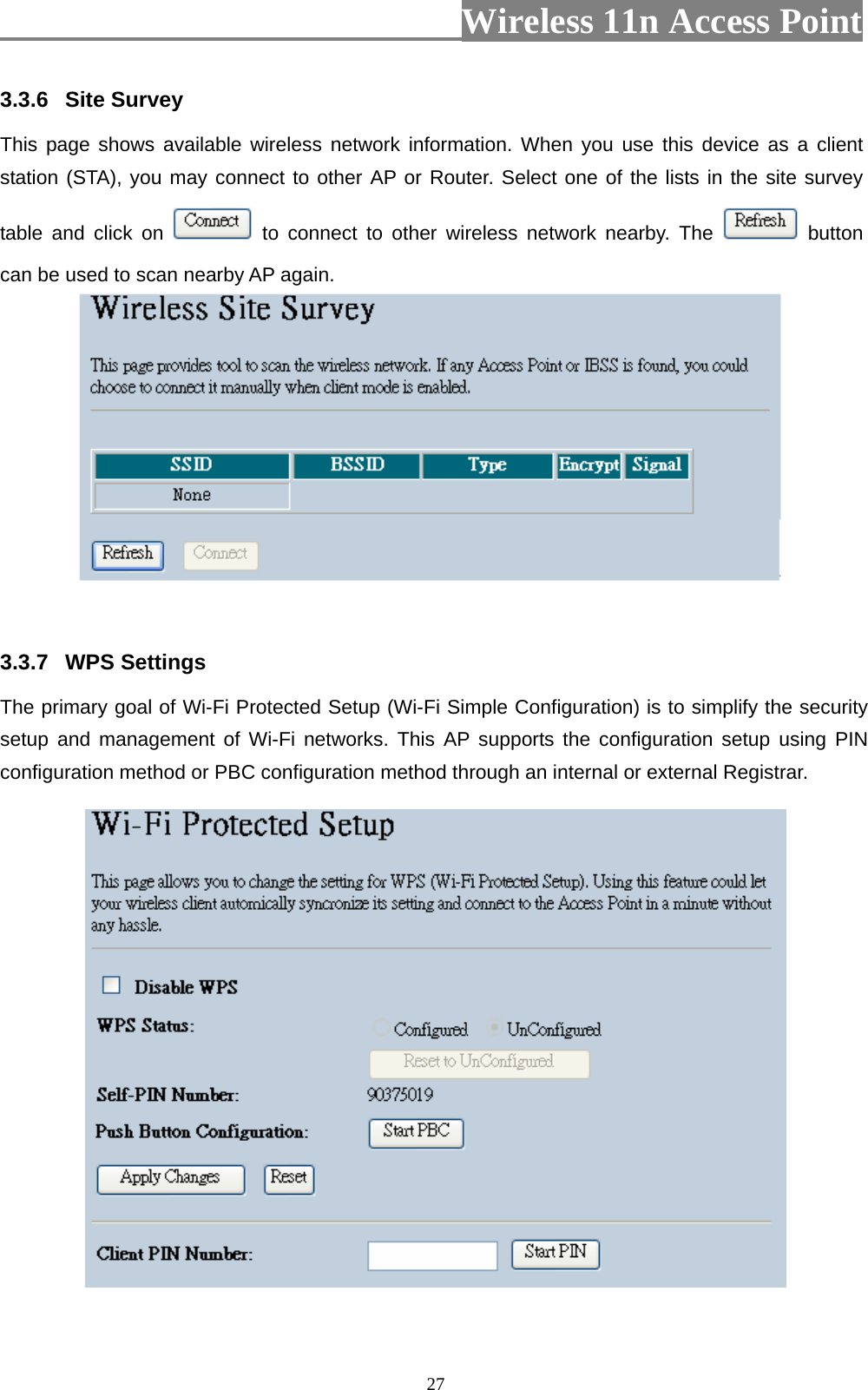                          Wireless 11n Access Point   27 3.3.6  Site Survey   This page shows available wireless network information. When you use this device as a client station (STA), you may connect to other AP or Router. Select one of the lists in the site survey table and click on   to connect to other wireless network nearby. The   button can be used to scan nearby AP again.    3.3.7  WPS Settings The primary goal of Wi-Fi Protected Setup (Wi-Fi Simple Configuration) is to simplify the security setup and management of Wi-Fi networks. This AP supports the configuration setup using PIN configuration method or PBC configuration method through an internal or external Registrar.  