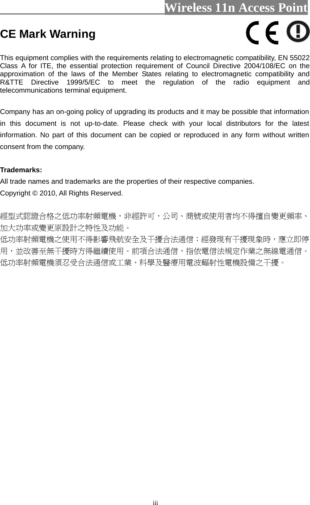                          Wireless 11n Access Point   iiiCE Mark Warning  This equipment complies with the requirements relating to electromagnetic compatibility, EN 55022 Class A for ITE, the essential protection requirement of Council Directive 2004/108/EC on the approximation of the laws of the Member States relating to electromagnetic compatibility and R&amp;TTE Directive 1999/5/EC to meet the regulation of the radio equipment and telecommunications terminal equipment.  Company has an on-going policy of upgrading its products and it may be possible that information in this document is not up-to-date. Please check with your local distributors for the latest information. No part of this document can be copied or reproduced in any form without written consent from the company.  Trademarks: All trade names and trademarks are the properties of their respective companies. Copyright © 2010, All Rights Reserved.  經型式認證合格之低功率射頻電機，非經許可，公司、商號或使用者均不得擅自變更頻率、加大功率或變更原設計之特性及功能。  低功率射頻電機之使用不得影響飛航安全及干擾合法通信；經發現有干擾現象時，應立即停用，並改善至無干擾時方得繼續使用。前項合法通信，指依電信法規定作業之無線電通信。低功率射頻電機須忍受合法通信或工業、科學及醫療用電波輻射性電機設備之干擾。  