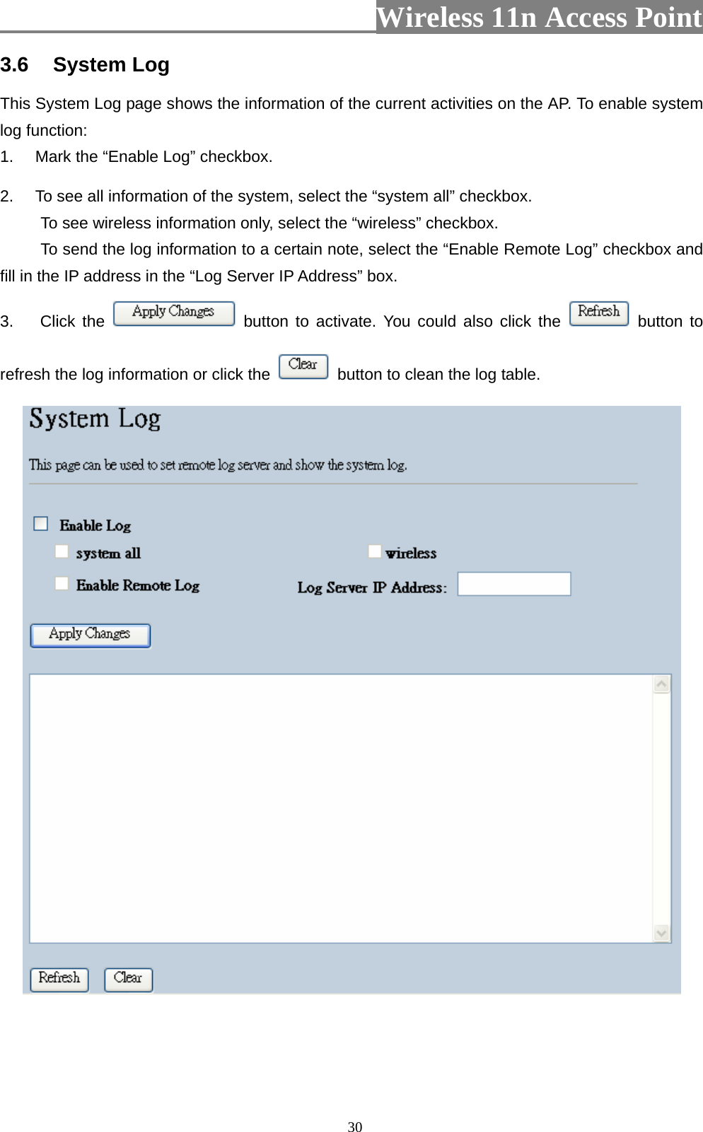                          Wireless 11n Access Point   303.6  System Log This System Log page shows the information of the current activities on the AP. To enable system log function: 1.  Mark the “Enable Log” checkbox. 2.  To see all information of the system, select the “system all” checkbox.   To see wireless information only, select the “wireless” checkbox. To send the log information to a certain note, select the “Enable Remote Log” checkbox and fill in the IP address in the “Log Server IP Address” box. 3. Click the   button to activate. You could also click the   button to refresh the log information or click the    button to clean the log table.   