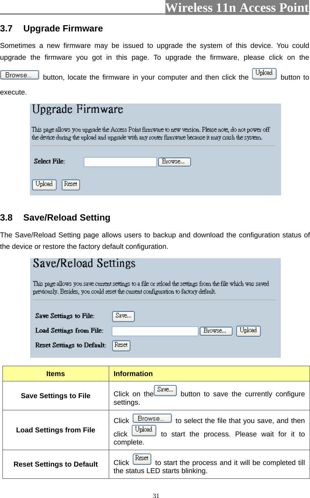                          Wireless 11n Access Point   313.7  Upgrade Firmware Sometimes a new firmware may be issued to upgrade the system of this device. You could upgrade the firmware you got in this page. To upgrade the firmware, please click on the  button, locate the firmware in your computer and then click the   button to execute.    3.8  Save/Reload Setting   The Save/Reload Setting page allows users to backup and download the configuration status of the device or restore the factory default configuration.   Items  Information Save Settings to File  Click on the  button to save the currently configure settings. Load Settings from File  Click    to select the file that you save, and then click   to start the process. Please wait for it to complete. Reset Settings to Default  Click    to start the process and it will be completed till the status LED starts blinking. 
