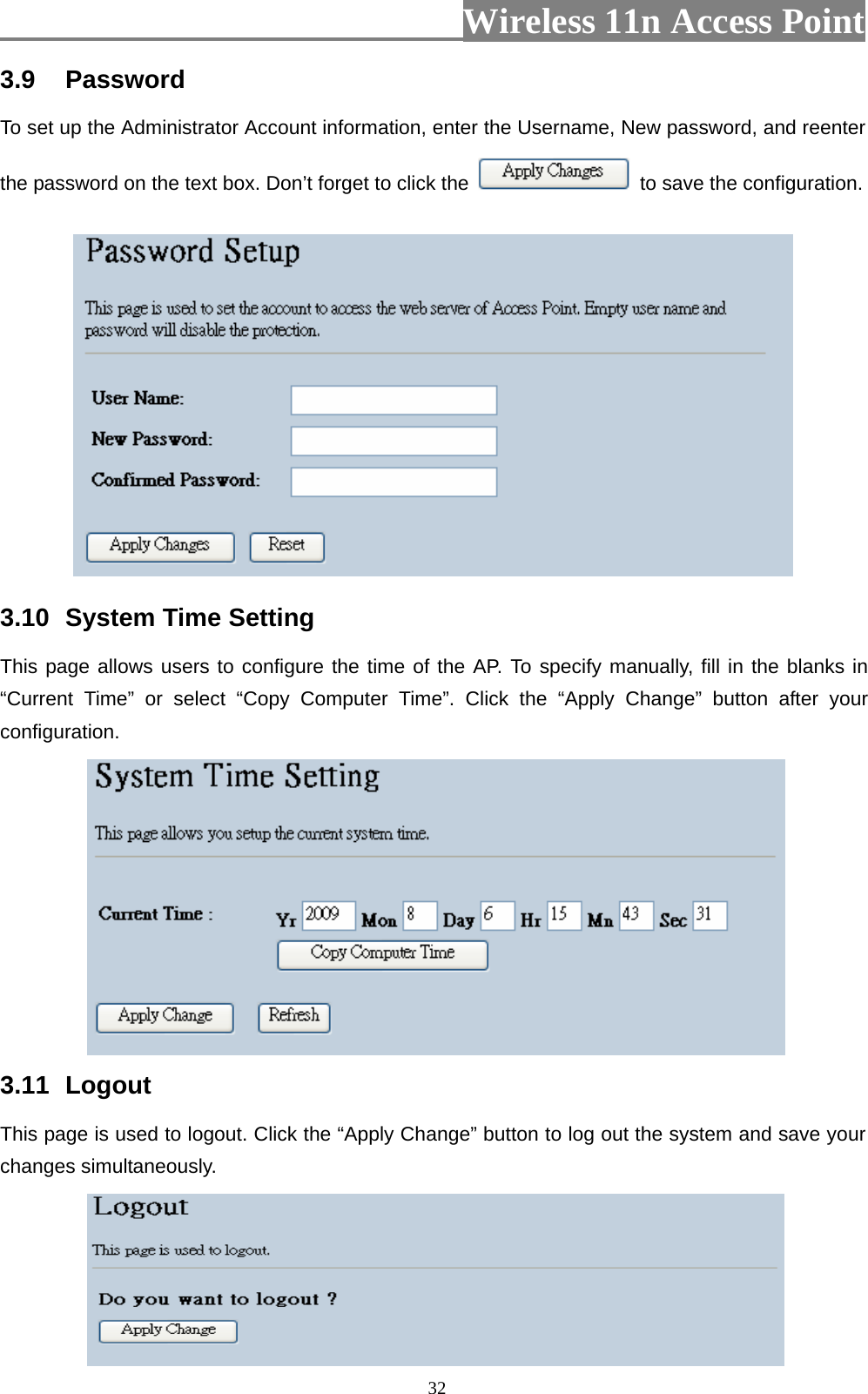                          Wireless 11n Access Point   323.9  Password  To set up the Administrator Account information, enter the Username, New password, and reenter the password on the text box. Don’t forget to click the    to save the configuration.  3.10  System Time Setting   This page allows users to configure the time of the AP. To specify manually, fill in the blanks in “Current Time” or select “Copy Computer Time”. Click the “Apply Change” button after your configuration.    3.11  Logout  This page is used to logout. Click the “Apply Change” button to log out the system and save your changes simultaneously.  