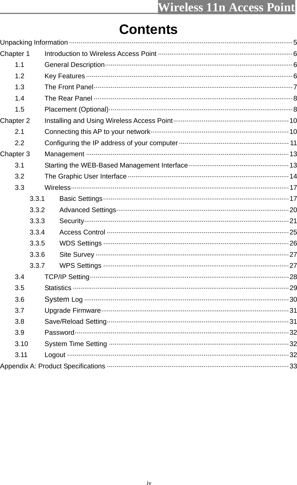                          Wireless 11n Access Point   ivContents Unpacking Information······················································································································5 Chapter 1 Introduction to Wireless Access Point ·······································································6 1.1 General Description···································································································6 1.2 Key Features ·············································································································6 1.3 The Front Panel·········································································································7 1.4 The Rear Panel ·········································································································8 1.5 Placement (Optional)·································································································8 Chapter 2 Installing and Using Wireless Access Point·····························································10 2.1 Connecting this AP to your network·········································································10 2.2 Configuring the IP address of your computer·························································· 11 Chapter 3 Management ···········································································································13 3.1 Starting the WEB-Based Management Interface·····················································13 3.2 The Graphic User Interface ·····················································································14 3.3 Wireless···················································································································17 3.3.1 Basic Settings··································································································17 3.3.2 Advanced Settings···························································································20 3.3.3 Security············································································································21 3.3.4 Access Control ································································································25 3.3.5 WDS Settings ··································································································26 3.3.6 Site Survey ······································································································27 3.3.7 WPS Settings ··································································································27 3.4 TCP/IP Setting·········································································································28 3.5 Statistics ··················································································································29 3.6 System Log ············································································································30 3.7 Upgrade Firmware···································································································31 3.8 Save/Reload Setting································································································31 3.9 Password·················································································································32 3.10 System Time Setting ·······························································································32 3.11 Logout ·····················································································································32 Appendix A: Product Specifications ································································································33  