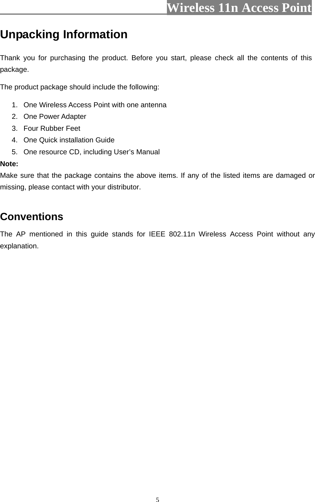                          Wireless 11n Access Point   5Unpacking Information Thank you for purchasing the product. Before you start, please check all the contents of this package. The product package should include the following: 1.  One Wireless Access Point with one antenna 2. One Power Adapter 3.  Four Rubber Feet 4.  One Quick installation Guide 5.  One resource CD, including User’s Manual Note: Make sure that the package contains the above items. If any of the listed items are damaged or missing, please contact with your distributor.  Conventions The AP mentioned in this guide stands for IEEE 802.11n Wireless Access Point without any explanation. 