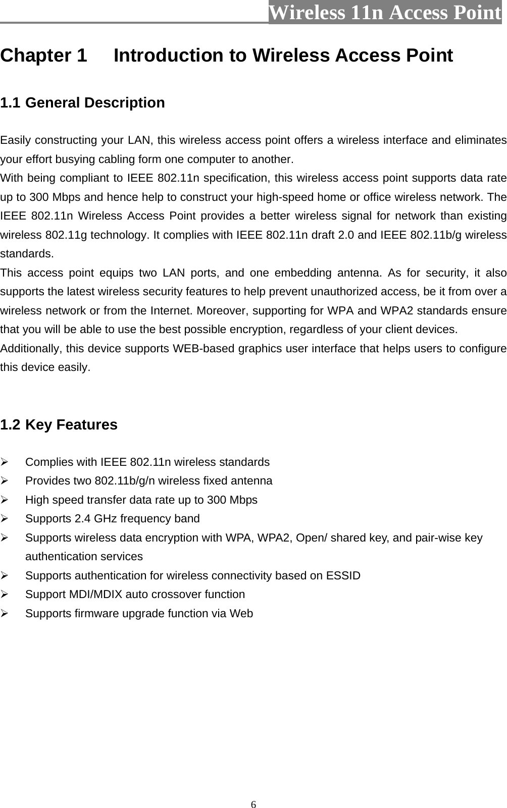                          Wireless 11n Access Point   6Chapter 1 Introduction to Wireless Access Point  1.1 General Description  Easily constructing your LAN, this wireless access point offers a wireless interface and eliminates your effort busying cabling form one computer to another.   With being compliant to IEEE 802.11n specification, this wireless access point supports data rate up to 300 Mbps and hence help to construct your high-speed home or office wireless network. The IEEE 802.11n Wireless Access Point provides a better wireless signal for network than existing wireless 802.11g technology. It complies with IEEE 802.11n draft 2.0 and IEEE 802.11b/g wireless standards. This access point equips two LAN ports, and one embedding antenna. As for security, it also supports the latest wireless security features to help prevent unauthorized access, be it from over a wireless network or from the Internet. Moreover, supporting for WPA and WPA2 standards ensure that you will be able to use the best possible encryption, regardless of your client devices. Additionally, this device supports WEB-based graphics user interface that helps users to configure this device easily.     1.2 Key Features    Complies with IEEE 802.11n wireless standards   Provides two 802.11b/g/n wireless fixed antenna   High speed transfer data rate up to 300 Mbps     Supports 2.4 GHz frequency band   Supports wireless data encryption with WPA, WPA2, Open/ shared key, and pair-wise key authentication services   Supports authentication for wireless connectivity based on ESSID   Support MDI/MDIX auto crossover function   Supports firmware upgrade function via Web       