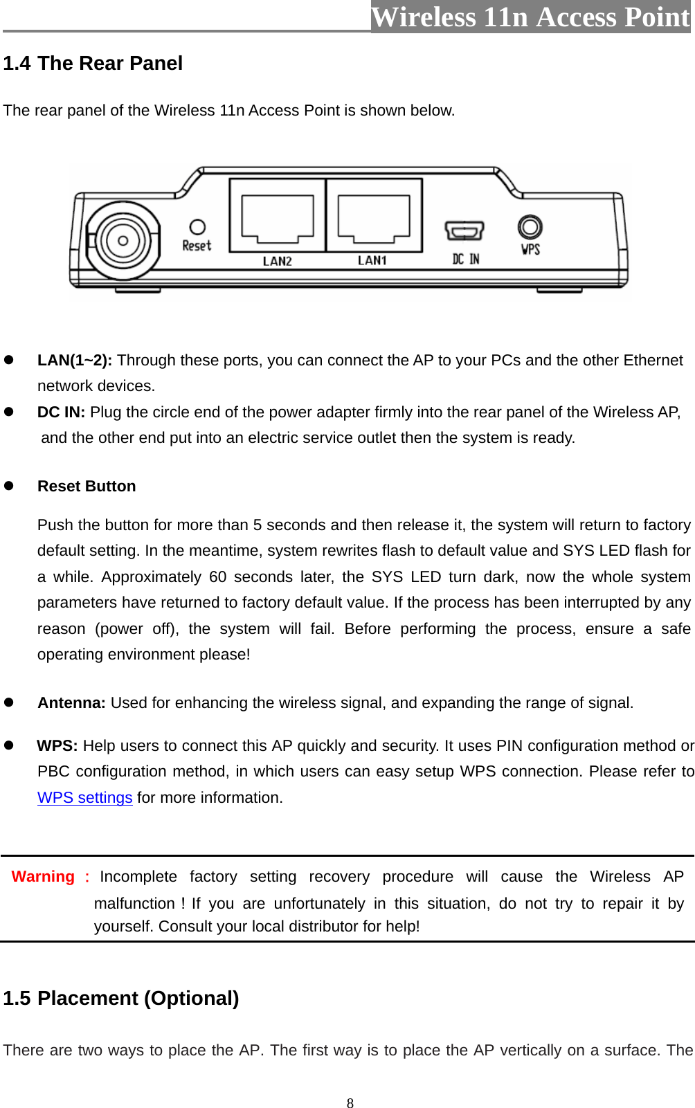                          Wireless 11n Access Point   81.4 The Rear Panel  The rear panel of the Wireless 11n Access Point is shown below.          LAN(1~2): Through these ports, you can connect the AP to your PCs and the other Ethernet network devices.    DC IN: Plug the circle end of the power adapter firmly into the rear panel of the Wireless AP, and the other end put into an electric service outlet then the system is ready.    Reset Button Push the button for more than 5 seconds and then release it, the system will return to factory default setting. In the meantime, system rewrites flash to default value and SYS LED flash for a while. Approximately 60 seconds later, the SYS LED turn dark, now the whole system parameters have returned to factory default value. If the process has been interrupted by any reason (power off), the system will fail. Before performing the process, ensure a safe operating environment please!  Antenna: Used for enhancing the wireless signal, and expanding the range of signal.   WPS: Help users to connect this AP quickly and security. It uses PIN configuration method or PBC configuration method, in which users can easy setup WPS connection. Please refer to WPS settings for more information.  Warning ：Incomplete factory setting recovery procedure will cause the Wireless AP malfunction！If you are unfortunately in this situation, do not try to repair it by yourself. Consult your local distributor for help!  1.5 Placement (Optional)  There are two ways to place the AP. The first way is to place the AP vertically on a surface. The 