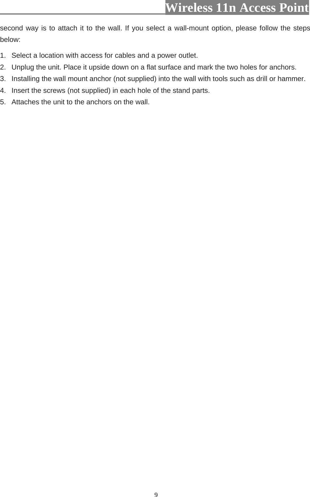                          Wireless 11n Access Point   9second way is to attach it to the wall. If you select a wall-mount option, please follow the steps below:   1.   Select a location with access for cables and a power outlet. 2.   Unplug the unit. Place it upside down on a flat surface and mark the two holes for anchors. 3.   Installing the wall mount anchor (not supplied) into the wall with tools such as drill or hammer. 4.   Insert the screws (not supplied) in each hole of the stand parts. 5.   Attaches the unit to the anchors on the wall.  