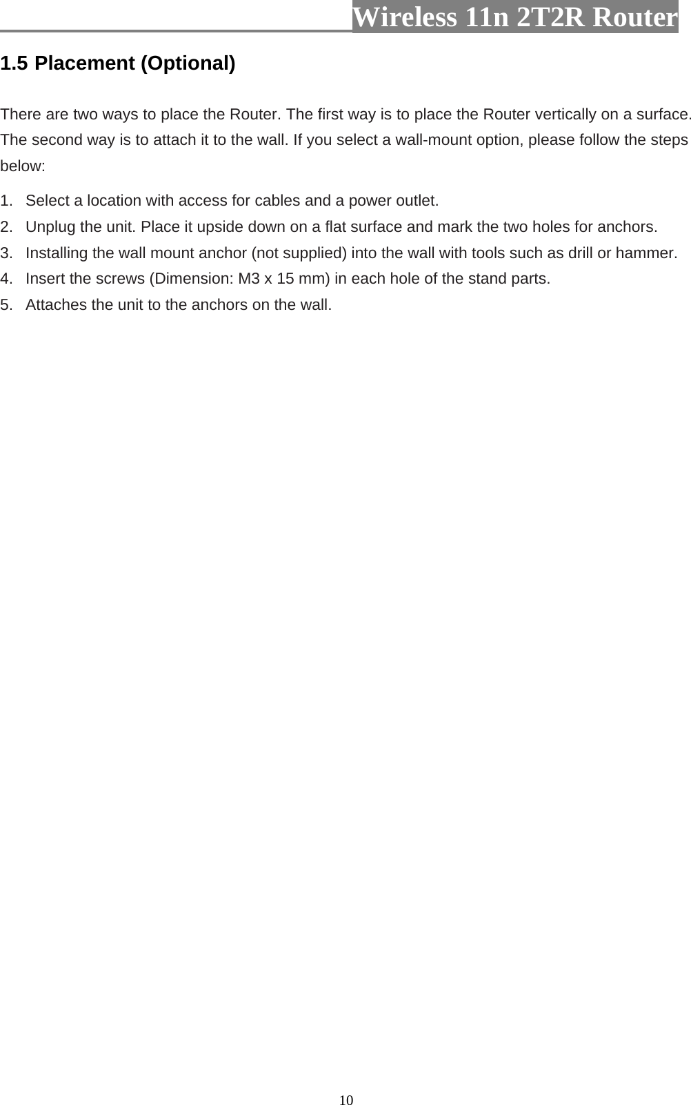                         Wireless 11n 2T2R Router   101.5 Placement (Optional)  There are two ways to place the Router. The first way is to place the Router vertically on a surface. The second way is to attach it to the wall. If you select a wall-mount option, please follow the steps below:   1.   Select a location with access for cables and a power outlet. 2.   Unplug the unit. Place it upside down on a flat surface and mark the two holes for anchors. 3.   Installing the wall mount anchor (not supplied) into the wall with tools such as drill or hammer. 4.   Insert the screws (Dimension: M3 x 15 mm) in each hole of the stand parts. 5.   Attaches the unit to the anchors on the wall.  