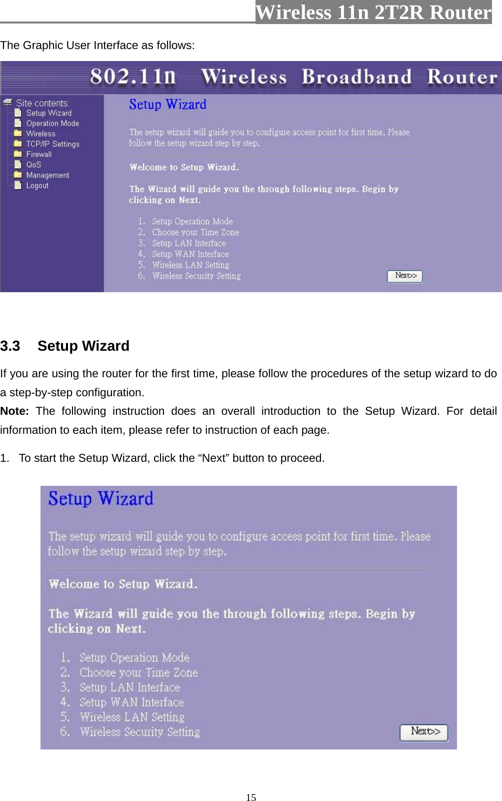                         Wireless 11n 2T2R Router   15The Graphic User Interface as follows:    3.3  Setup Wizard If you are using the router for the first time, please follow the procedures of the setup wizard to do a step-by-step configuration.   Note: The following instruction does an overall introduction to the Setup Wizard. For detail information to each item, please refer to instruction of each page. 1.  To start the Setup Wizard, click the “Next” button to proceed.  