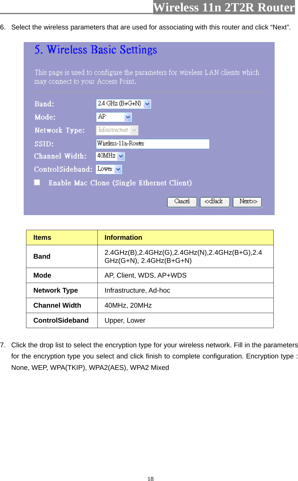                         Wireless 11n 2T2R Router   186.  Select the wireless parameters that are used for associating with this router and click “Next”.   Items  Information  Band  2.4GHz(B),2.4GHz(G),2.4GHz(N),2.4GHz(B+G),2.4GHz(G+N), 2.4GHz(B+G+N) Mode  AP, Client, WDS, AP+WDS Network Type  Infrastructure, Ad-hoc Channel Width  40MHz, 20MHz ControlSideband  Upper, Lower  7.  Click the drop list to select the encryption type for your wireless network. Fill in the parameters for the encryption type you select and click finish to complete configuration. Encryption type : None, WEP, WPA(TKIP), WPA2(AES), WPA2 Mixed 