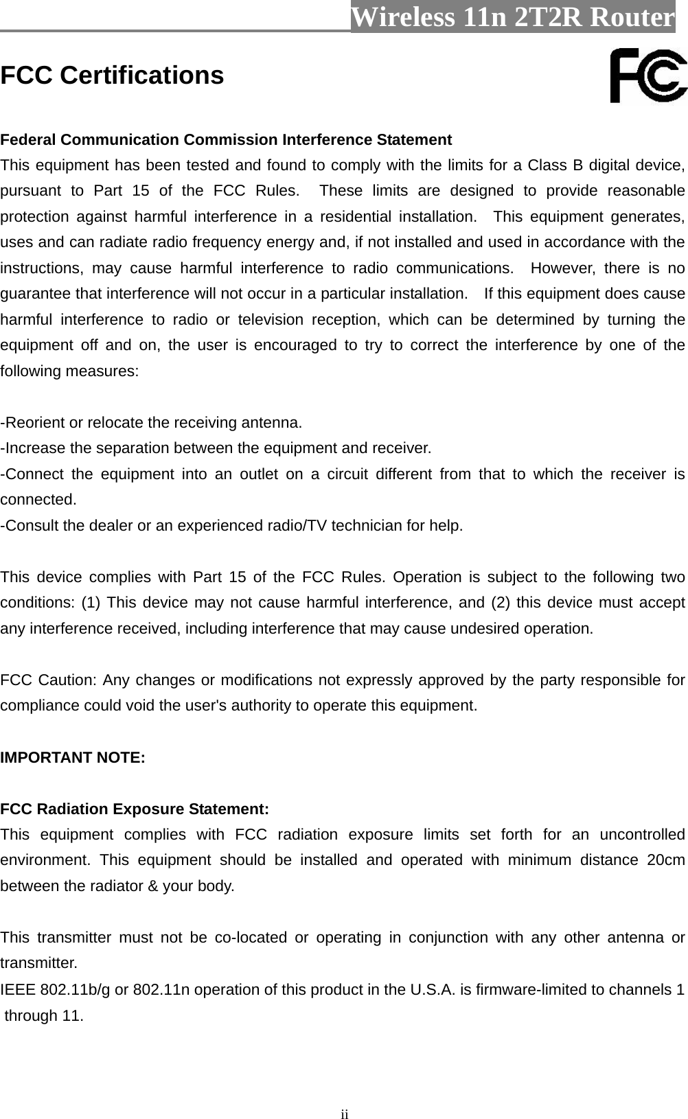                         Wireless 11n 2T2R Router   iiFCC Certifications  Federal Communication Commission Interference Statement This equipment has been tested and found to comply with the limits for a Class B digital device, pursuant to Part 15 of the FCC Rules.  These limits are designed to provide reasonable protection against harmful interference in a residential installation.  This equipment generates, uses and can radiate radio frequency energy and, if not installed and used in accordance with the instructions, may cause harmful interference to radio communications.  However, there is no guarantee that interference will not occur in a particular installation.    If this equipment does cause harmful interference to radio or television reception, which can be determined by turning the equipment off and on, the user is encouraged to try to correct the interference by one of the following measures:  -Reorient or relocate the receiving antenna. -Increase the separation between the equipment and receiver. -Connect the equipment into an outlet on a circuit different from that to which the receiver is connected. -Consult the dealer or an experienced radio/TV technician for help.  This device complies with Part 15 of the FCC Rules. Operation is subject to the following two conditions: (1) This device may not cause harmful interference, and (2) this device must accept any interference received, including interference that may cause undesired operation.  FCC Caution: Any changes or modifications not expressly approved by the party responsible for compliance could void the user&apos;s authority to operate this equipment.  IMPORTANT NOTE:  FCC Radiation Exposure Statement: This equipment complies with FCC radiation exposure limits set forth for an uncontrolled environment. This equipment should be installed and operated with minimum distance 20cm between the radiator &amp; your body.  This transmitter must not be co-located or operating in conjunction with any other antenna or transmitter.IEEE 802.11b/g or 802.11n operation of this product in the U.S.A. is firmware-limited to channels 1 through 11.   