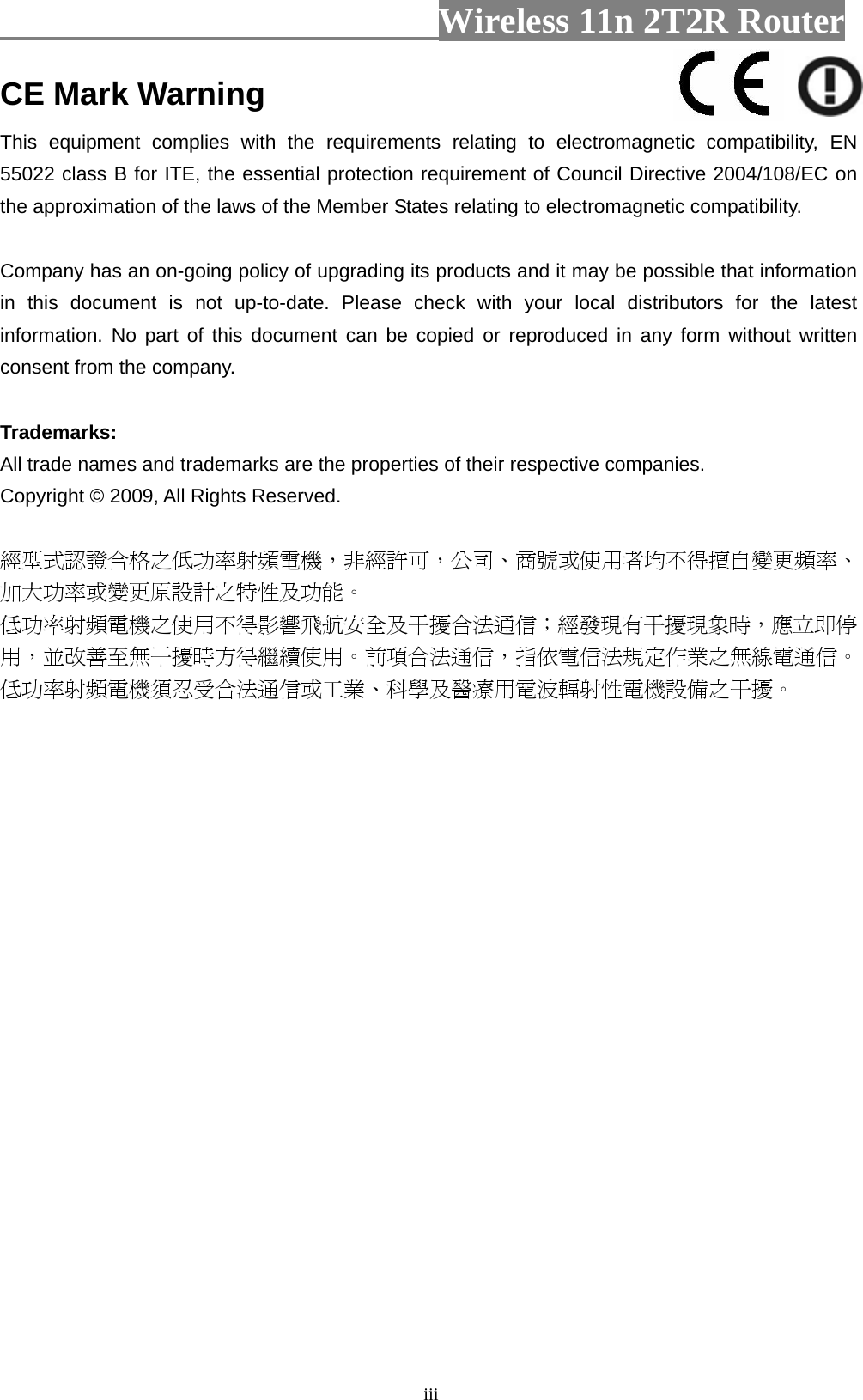                         Wireless 11n 2T2R Router   iiiCE Mark Warning This equipment complies with the requirements relating to electromagnetic compatibility, EN 55022 class B for ITE, the essential protection requirement of Council Directive 2004/108/EC on the approximation of the laws of the Member States relating to electromagnetic compatibility.  Company has an on-going policy of upgrading its products and it may be possible that information in this document is not up-to-date. Please check with your local distributors for the latest information. No part of this document can be copied or reproduced in any form without written consent from the company.  Trademarks: All trade names and trademarks are the properties of their respective companies. Copyright © 2009, All Rights Reserved.  經型式認證合格之低功率射頻電機，非經許可，公司、商號或使用者均不得擅自變更頻率、加大功率或變更原設計之特性及功能。  低功率射頻電機之使用不得影響飛航安全及干擾合法通信；經發現有干擾現象時，應立即停用，並改善至無干擾時方得繼續使用。前項合法通信，指依電信法規定作業之無線電通信。低功率射頻電機須忍受合法通信或工業、科學及醫療用電波輻射性電機設備之干擾。  