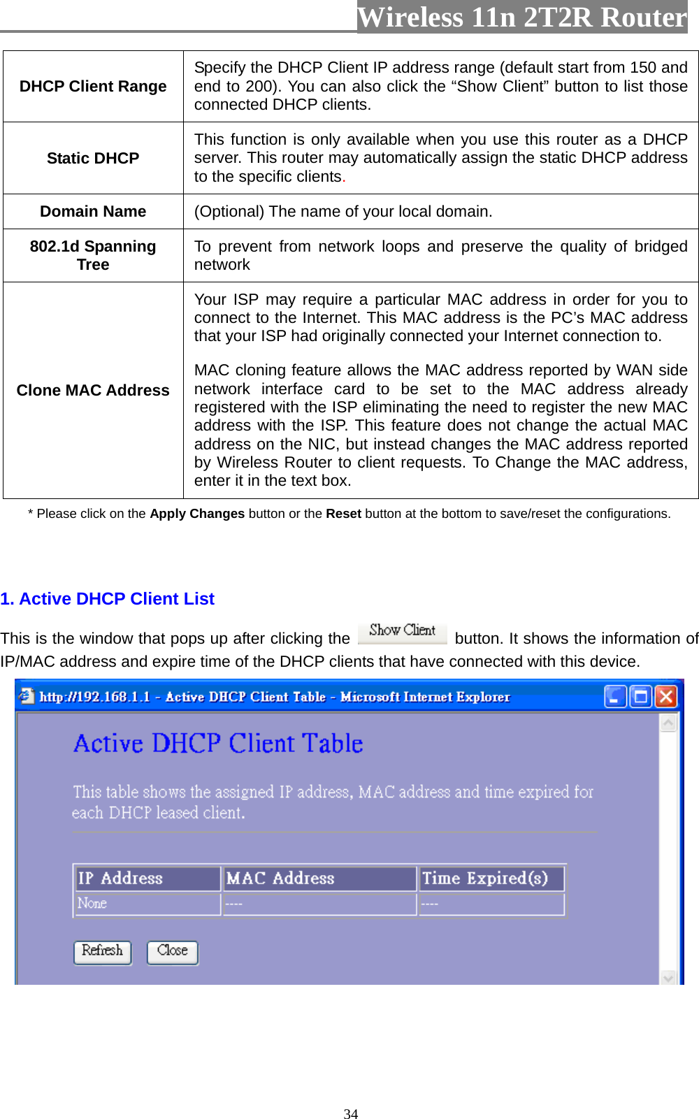                         Wireless 11n 2T2R Router   34DHCP Client Range  Specify the DHCP Client IP address range (default start from 150 and end to 200). You can also click the “Show Client” button to list those connected DHCP clients. Static DHCP  This function is only available when you use this router as a DHCP server. This router may automatically assign the static DHCP address to the specific clients. Domain Name  (Optional) The name of your local domain. 802.1d Spanning Tree  To prevent from network loops and preserve the quality of bridged network Clone MAC Address Your ISP may require a particular MAC address in order for you to connect to the Internet. This MAC address is the PC’s MAC address that your ISP had originally connected your Internet connection to.   MAC cloning feature allows the MAC address reported by WAN side network interface card to be set to the MAC address already registered with the ISP eliminating the need to register the new MAC address with the ISP. This feature does not change the actual MAC address on the NIC, but instead changes the MAC address reported by Wireless Router to client requests. To Change the MAC address, enter it in the text box. * Please click on the Apply Changes button or the Reset button at the bottom to save/reset the configurations.  1. Active DHCP Client List This is the window that pops up after clicking the    button. It shows the information of IP/MAC address and expire time of the DHCP clients that have connected with this device.      