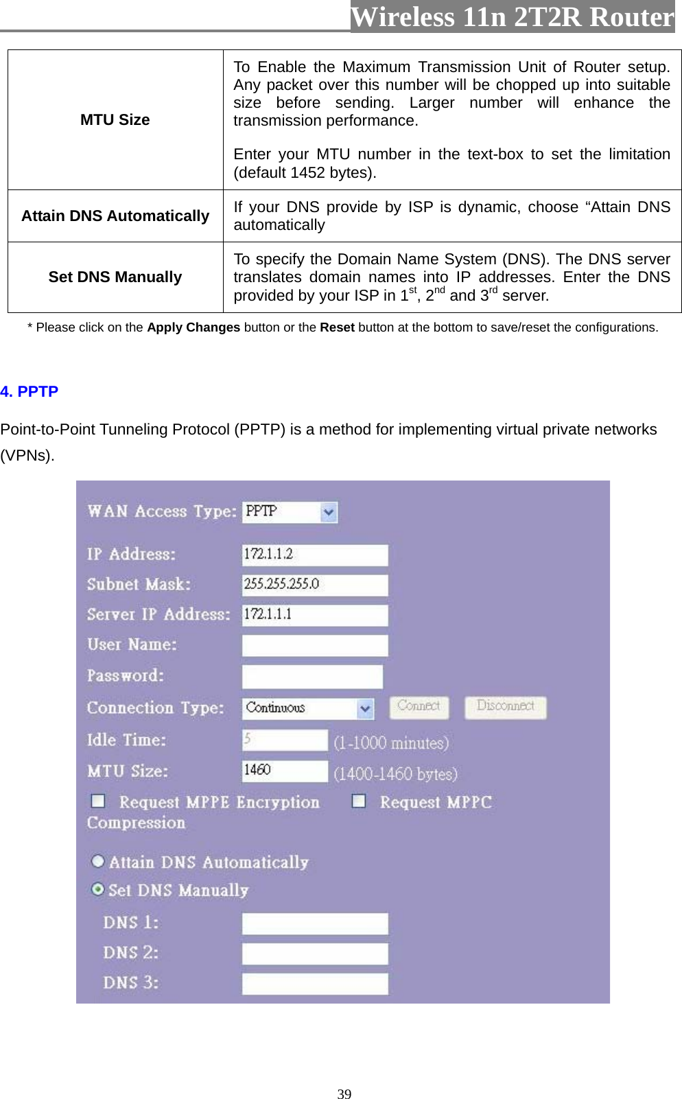                         Wireless 11n 2T2R Router   39MTU Size To Enable the Maximum Transmission Unit of Router setup. Any packet over this number will be chopped up into suitable size before sending. Larger number will enhance the transmission performance.   Enter your MTU number in the text-box to set the limitation (default 1452 bytes). Attain DNS Automatically  If your DNS provide by ISP is dynamic, choose “Attain DNS automatically Set DNS Manually  To specify the Domain Name System (DNS). The DNS server translates domain names into IP addresses. Enter the DNS provided by your ISP in 1st, 2nd and 3rd server. * Please click on the Apply Changes button or the Reset button at the bottom to save/reset the configurations.  4. PPTP Point-to-Point Tunneling Protocol (PPTP) is a method for implementing virtual private networks (VPNs).     