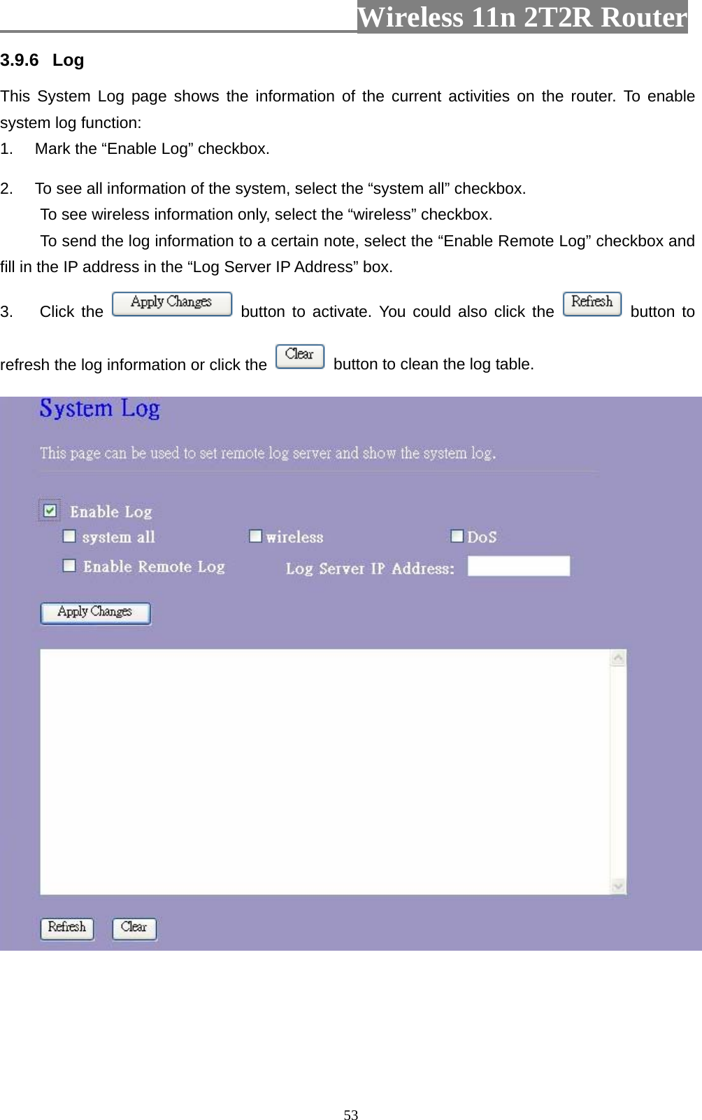                         Wireless 11n 2T2R Router   533.9.6  Log This System Log page shows the information of the current activities on the router. To enable system log function: 1.  Mark the “Enable Log” checkbox. 2.  To see all information of the system, select the “system all” checkbox.   To see wireless information only, select the “wireless” checkbox. To send the log information to a certain note, select the “Enable Remote Log” checkbox and fill in the IP address in the “Log Server IP Address” box. 3. Click the   button to activate. You could also click the   button to refresh the log information or click the    button to clean the log table.   