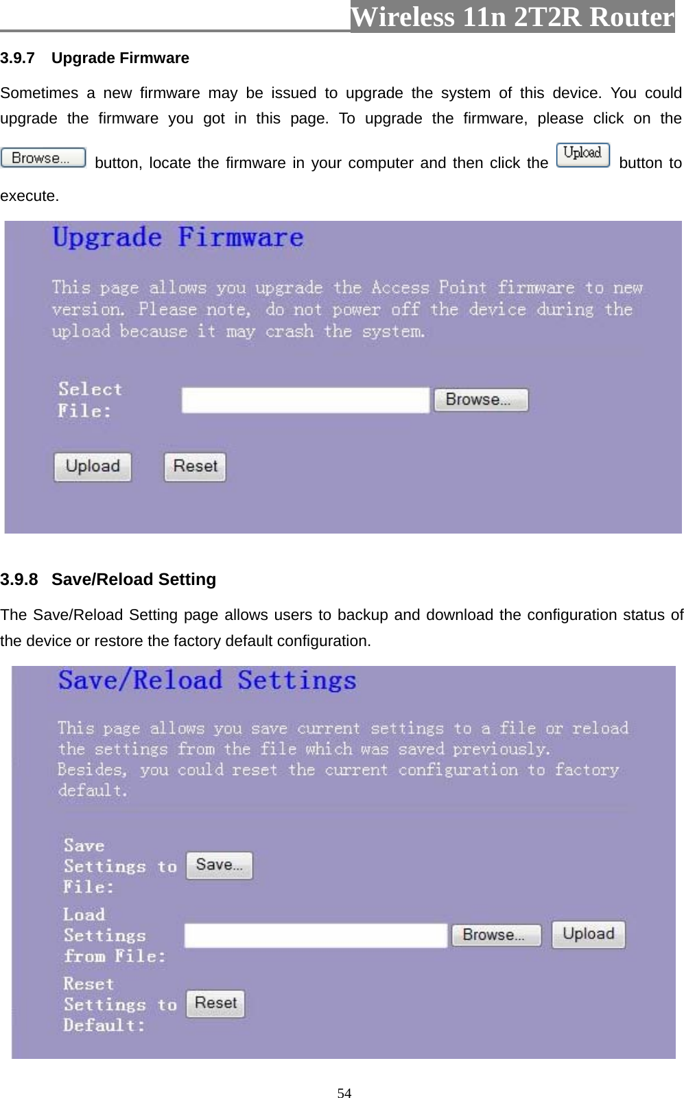                         Wireless 11n 2T2R Router   543.9.7  Upgrade Firmware Sometimes a new firmware may be issued to upgrade the system of this device. You could upgrade the firmware you got in this page. To upgrade the firmware, please click on the  button, locate the firmware in your computer and then click the   button to execute.    3.9.8  Save/Reload Setting   The Save/Reload Setting page allows users to backup and download the configuration status of the device or restore the factory default configuration.  