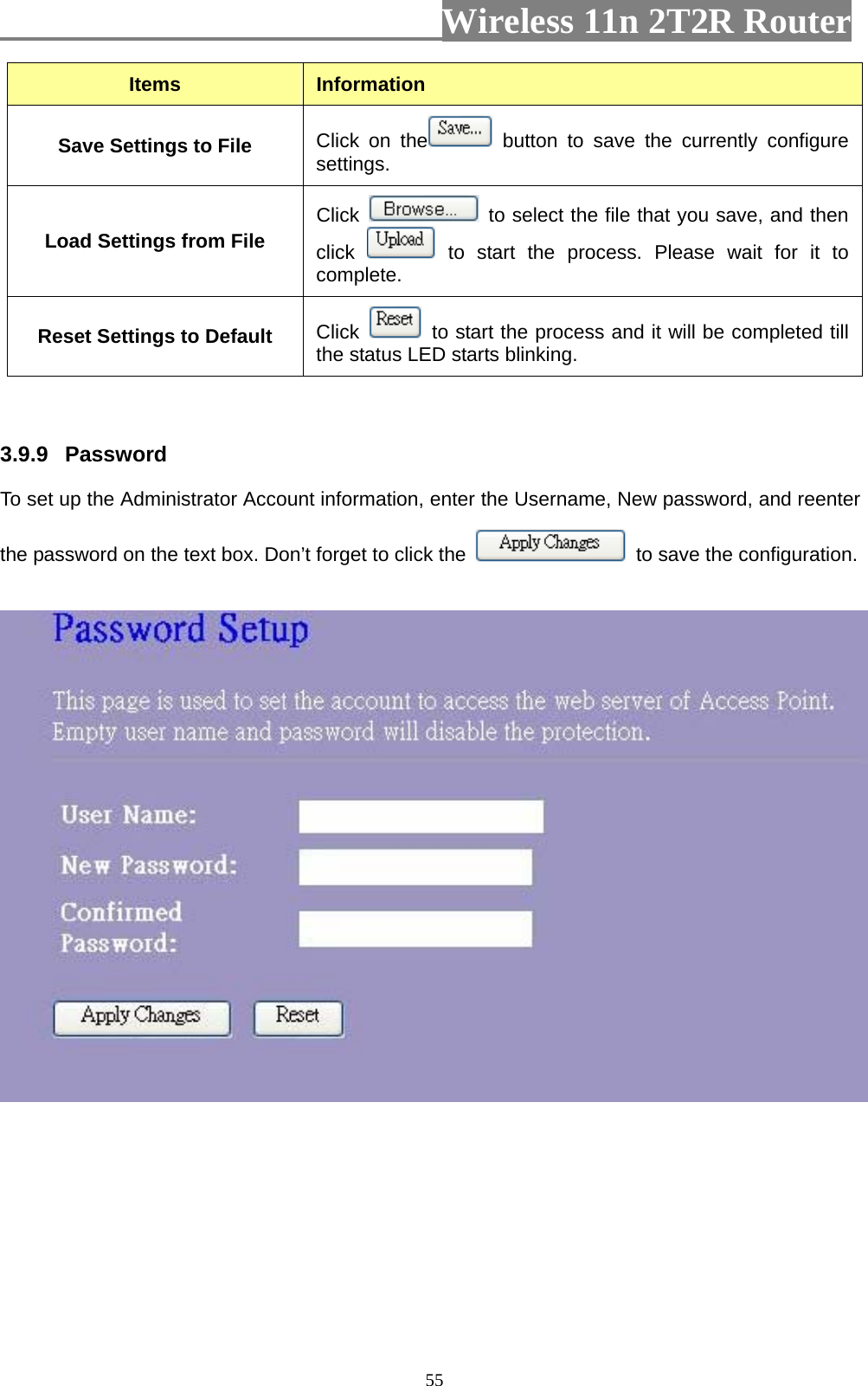                         Wireless 11n 2T2R Router   55Items  Information Save Settings to File  Click on the  button to save the currently configure settings. Load Settings from File Click    to select the file that you save, and then click   to start the process. Please wait for it to complete. Reset Settings to Default  Click    to start the process and it will be completed till the status LED starts blinking.   3.9.9  Password  To set up the Administrator Account information, enter the Username, New password, and reenter the password on the text box. Don’t forget to click the    to save the configuration.  