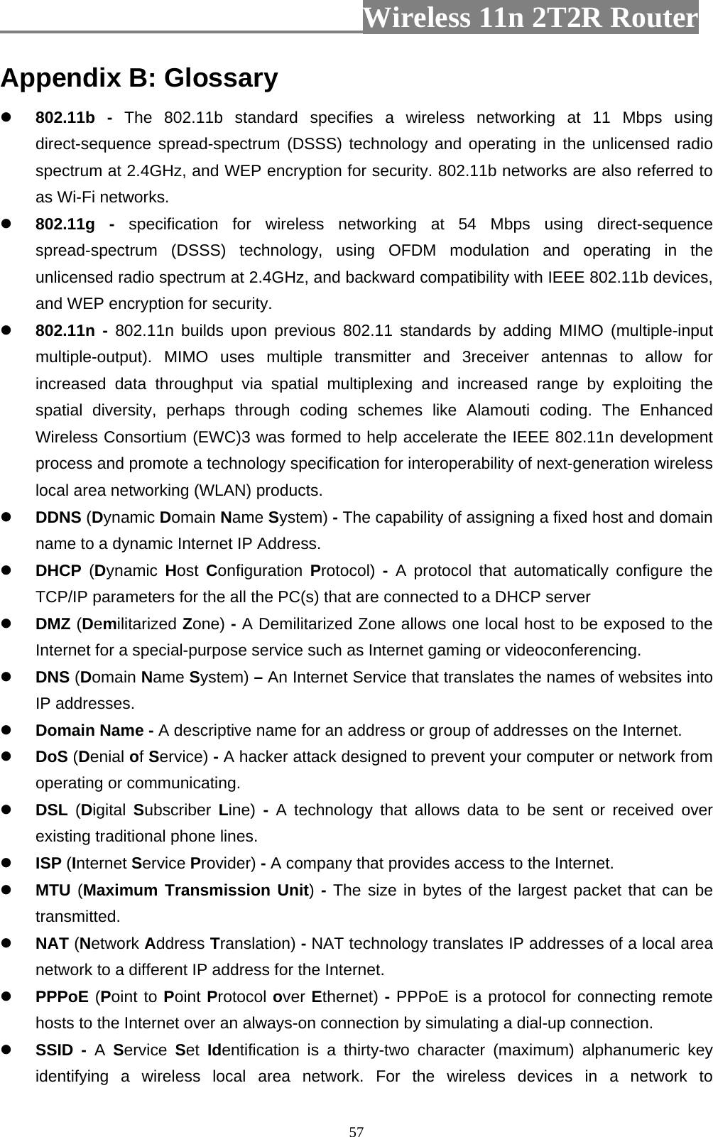                         Wireless 11n 2T2R Router   57Appendix B: Glossary  802.11b - The 802.11b standard specifies a wireless networking at 11 Mbps using direct-sequence spread-spectrum (DSSS) technology and operating in the unlicensed radio spectrum at 2.4GHz, and WEP encryption for security. 802.11b networks are also referred to as Wi-Fi networks.  802.11g - specification for wireless networking at 54 Mbps using direct-sequence spread-spectrum (DSSS) technology, using OFDM modulation and operating in the unlicensed radio spectrum at 2.4GHz, and backward compatibility with IEEE 802.11b devices, and WEP encryption for security.  802.11n - 802.11n builds upon previous 802.11 standards by adding MIMO (multiple-input multiple-output). MIMO uses multiple transmitter and 3receiver antennas to allow for increased data throughput via spatial multiplexing and increased range by exploiting the spatial diversity, perhaps through coding schemes like Alamouti coding. The Enhanced Wireless Consortium (EWC)3 was formed to help accelerate the IEEE 802.11n development process and promote a technology specification for interoperability of next-generation wireless local area networking (WLAN) products.  DDNS (Dynamic Domain Name System) - The capability of assigning a fixed host and domain name to a dynamic Internet IP Address.  DHCP  (Dynamic  Host  Configuration  Protocol)  -  A protocol that automatically configure the TCP/IP parameters for the all the PC(s) that are connected to a DHCP server  DMZ (Demilitarized Zone) - A Demilitarized Zone allows one local host to be exposed to the Internet for a special-purpose service such as Internet gaming or videoconferencing.  DNS (Domain Name System) – An Internet Service that translates the names of websites into IP addresses.  Domain Name - A descriptive name for an address or group of addresses on the Internet.  DoS (Denial of Service) - A hacker attack designed to prevent your computer or network from operating or communicating.  DSL  (Digital  Subscriber Line)  -  A technology that allows data to be sent or received over existing traditional phone lines.  ISP (Internet Service Provider) - A company that provides access to the Internet.  MTU (Maximum Transmission Unit) - The size in bytes of the largest packet that can be transmitted.  NAT (Network Address Translation) - NAT technology translates IP addresses of a local area network to a different IP address for the Internet.  PPPoE (Point to Point Protocol over Ethernet) - PPPoE is a protocol for connecting remote hosts to the Internet over an always-on connection by simulating a dial-up connection.  SSID - A  Service  Set  Identification is a thirty-two character (maximum) alphanumeric key identifying a wireless local area network. For the wireless devices in a network to 