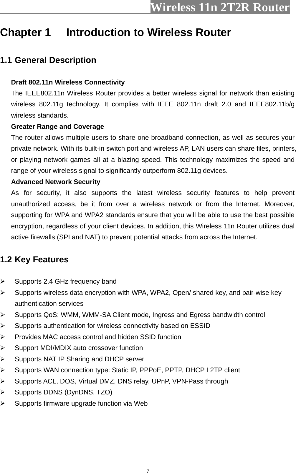                         Wireless 11n 2T2R Router   7Chapter 1 Introduction to Wireless Router  1.1 General Description  Draft 802.11n Wireless Connectivity The IEEE802.11n Wireless Router provides a better wireless signal for network than existing wireless 802.11g technology. It complies with IEEE 802.11n draft 2.0 and IEEE802.11b/g wireless standards. Greater Range and Coverage The router allows multiple users to share one broadband connection, as well as secures your private network. With its built-in switch port and wireless AP, LAN users can share files, printers, or playing network games all at a blazing speed. This technology maximizes the speed and range of your wireless signal to significantly outperform 802.11g devices. Advanced Network Security As for security, it also supports the latest wireless security features to help prevent unauthorized access, be it from over a wireless network or from the Internet. Moreover, supporting for WPA and WPA2 standards ensure that you will be able to use the best possible encryption, regardless of your client devices. In addition, this Wireless 11n Router utilizes dual active firewalls (SPI and NAT) to prevent potential attacks from across the Internet.  1.2 Key Features    Supports 2.4 GHz frequency band   Supports wireless data encryption with WPA, WPA2, Open/ shared key, and pair-wise key authentication services   Supports QoS: WMM, WMM-SA Client mode, Ingress and Egress bandwidth control   Supports authentication for wireless connectivity based on ESSID   Provides MAC access control and hidden SSID function   Support MDI/MDIX auto crossover function   Supports NAT IP Sharing and DHCP server   Supports WAN connection type: Static IP, PPPoE, PPTP, DHCP L2TP client     Supports ACL, DOS, Virtual DMZ, DNS relay, UPnP, VPN-Pass through   Supports DDNS (DynDNS, TZO)   Supports firmware upgrade function via Web    