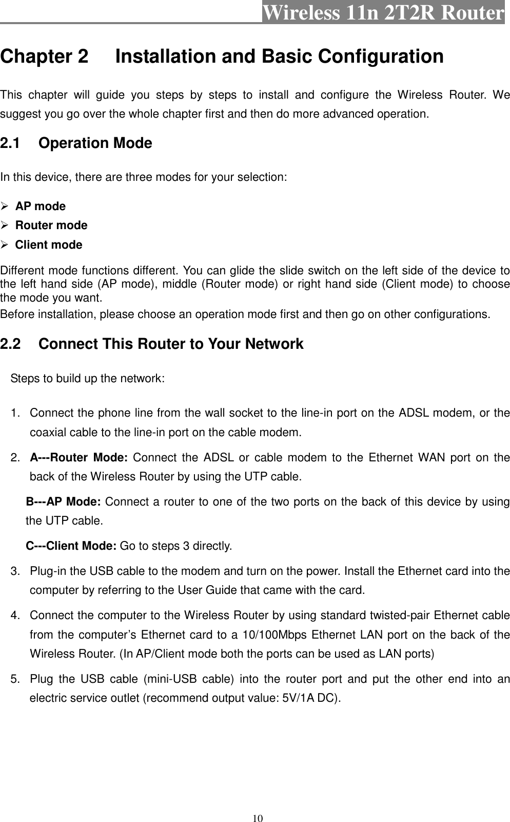                                           Wireless 11n 2T2R Router    10 Chapter 2 Installation and Basic Configuration   This  chapter  will  guide  you  steps  by  steps  to  install  and  configure  the  Wireless  Router. We suggest you go over the whole chapter first and then do more advanced operation. 2.1  Operation Mode In this device, there are three modes for your selection:    AP mode  Router mode  Client mode Different mode functions different. You can glide the slide switch on the left side of the device to the left hand side (AP mode), middle (Router mode) or right hand side (Client mode) to choose the mode you want.   Before installation, please choose an operation mode first and then go on other configurations. 2.2  Connect This Router to Your Network Steps to build up the network: 1.  Connect the phone line from the wall socket to the line-in port on the ADSL modem, or the coaxial cable to the line-in port on the cable modem.   2.  A---Router  Mode:  Connect  the  ADSL  or  cable  modem  to  the Ethernet WAN  port  on  the back of the Wireless Router by using the UTP cable. B---AP Mode: Connect a router to one of the two ports on the back of this device by using the UTP cable. C---Client Mode: Go to steps 3 directly. 3.  Plug-in the USB cable to the modem and turn on the power. Install the Ethernet card into the computer by referring to the User Guide that came with the card. 4.  Connect the computer to the Wireless Router by using standard twisted-pair Ethernet cable from the computer’s Ethernet card to a 10/100Mbps Ethernet LAN port on the back of the Wireless Router. (In AP/Client mode both the ports can be used as LAN ports) 5.  Plug  the  USB  cable  (mini-USB  cable)  into  the  router  port  and  put  the  other  end  into  an electric service outlet (recommend output value: 5V/1A DC). 