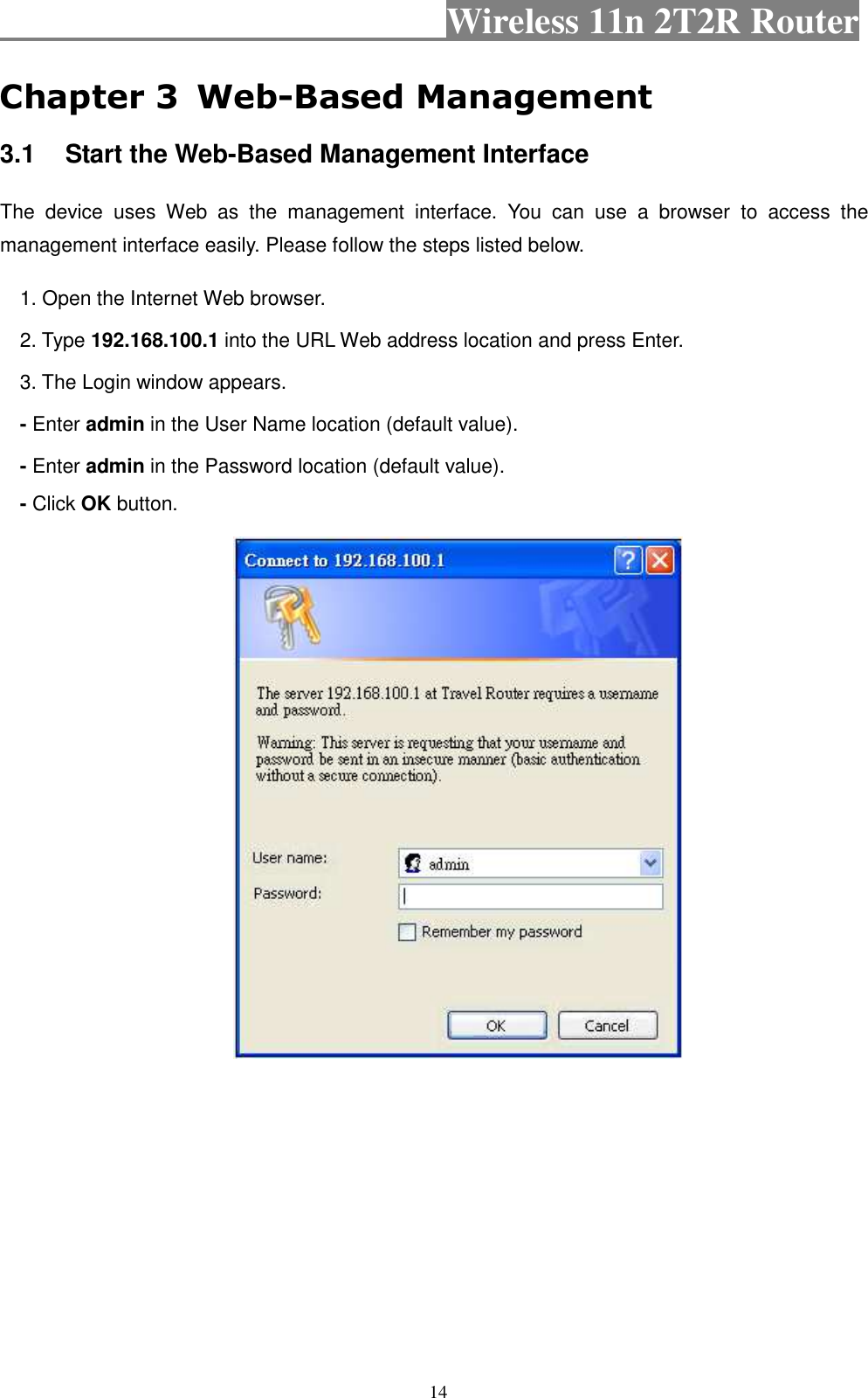                                           Wireless 11n 2T2R Router    14 Chapter 3  Web-Based Management 3.1  Start the Web-Based Management Interface The  device  uses  Web  as  the  management  interface.  You  can  use  a  browser  to  access  the management interface easily. Please follow the steps listed below. 1. Open the Internet Web browser. 2. Type 192.168.100.1 into the URL Web address location and press Enter. 3. The Login window appears. - Enter admin in the User Name location (default value). - Enter admin in the Password location (default value). - Click OK button.  