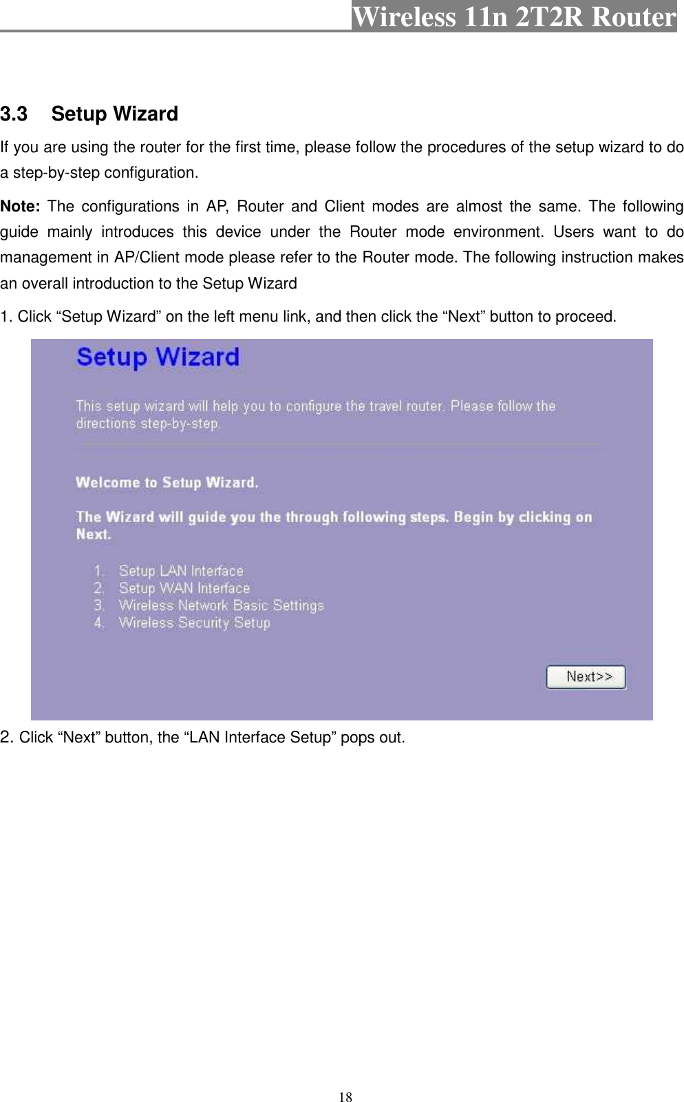                                           Wireless 11n 2T2R Router    18   3.3  Setup Wizard   If you are using the router for the first time, please follow the procedures of the setup wizard to do a step-by-step configuration. Note:  The  configurations  in  AP,  Router  and  Client modes  are  almost  the  same.  The following guide  mainly  introduces  this  device  under  the  Router  mode  environment.  Users  want  to  do management in AP/Client mode please refer to the Router mode. The following instruction makes an overall introduction to the Setup Wizard 1. Click “Setup Wizard” on the left menu link, and then click the “Next” button to proceed.  2. Click “Next” button, the “LAN Interface Setup” pops out. 