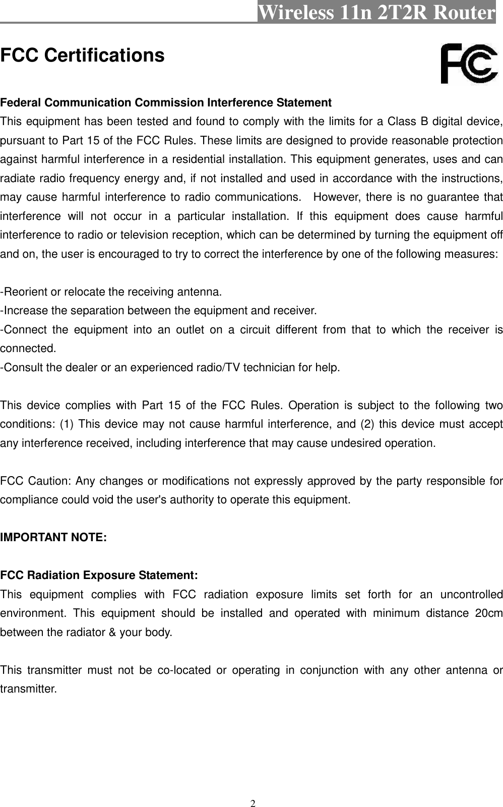                                           Wireless 11n 2T2R Router    2 FCC Certifications  Federal Communication Commission Interference Statement This equipment has been tested and found to comply with the limits for a Class B digital device, pursuant to Part 15 of the FCC Rules. These limits are designed to provide reasonable protection against harmful interference in a residential installation. This equipment generates, uses and can radiate radio frequency energy and, if not installed and used in accordance with the instructions, may cause harmful interference to radio communications.    However, there is no guarantee that interference  will  not  occur  in  a  particular  installation.  If  this  equipment  does  cause  harmful interference to radio or television reception, which can be determined by turning the equipment off and on, the user is encouraged to try to correct the interference by one of the following measures:  -Reorient or relocate the receiving antenna. -Increase the separation between the equipment and receiver. -Connect  the  equipment  into  an  outlet  on  a  circuit  different  from  that  to  which  the  receiver  is connected. -Consult the dealer or an experienced radio/TV technician for help.  This  device  complies  with  Part  15 of  the  FCC Rules.  Operation is  subject  to  the following  two conditions: (1) This device may not cause harmful interference, and (2) this device must accept any interference received, including interference that may cause undesired operation.  FCC Caution: Any changes or modifications not expressly approved by the party responsible for compliance could void the user&apos;s authority to operate this equipment.  IMPORTANT NOTE:  FCC Radiation Exposure Statement: This  equipment  complies  with  FCC  radiation  exposure  limits  set  forth  for  an  uncontrolled environment.  This  equipment  should  be  installed  and  operated  with  minimum  distance  20cm between the radiator &amp; your body.  This  transmitter  must  not  be  co-located  or  operating  in  conjunction  with  any  other  antenna  or transmitter.    