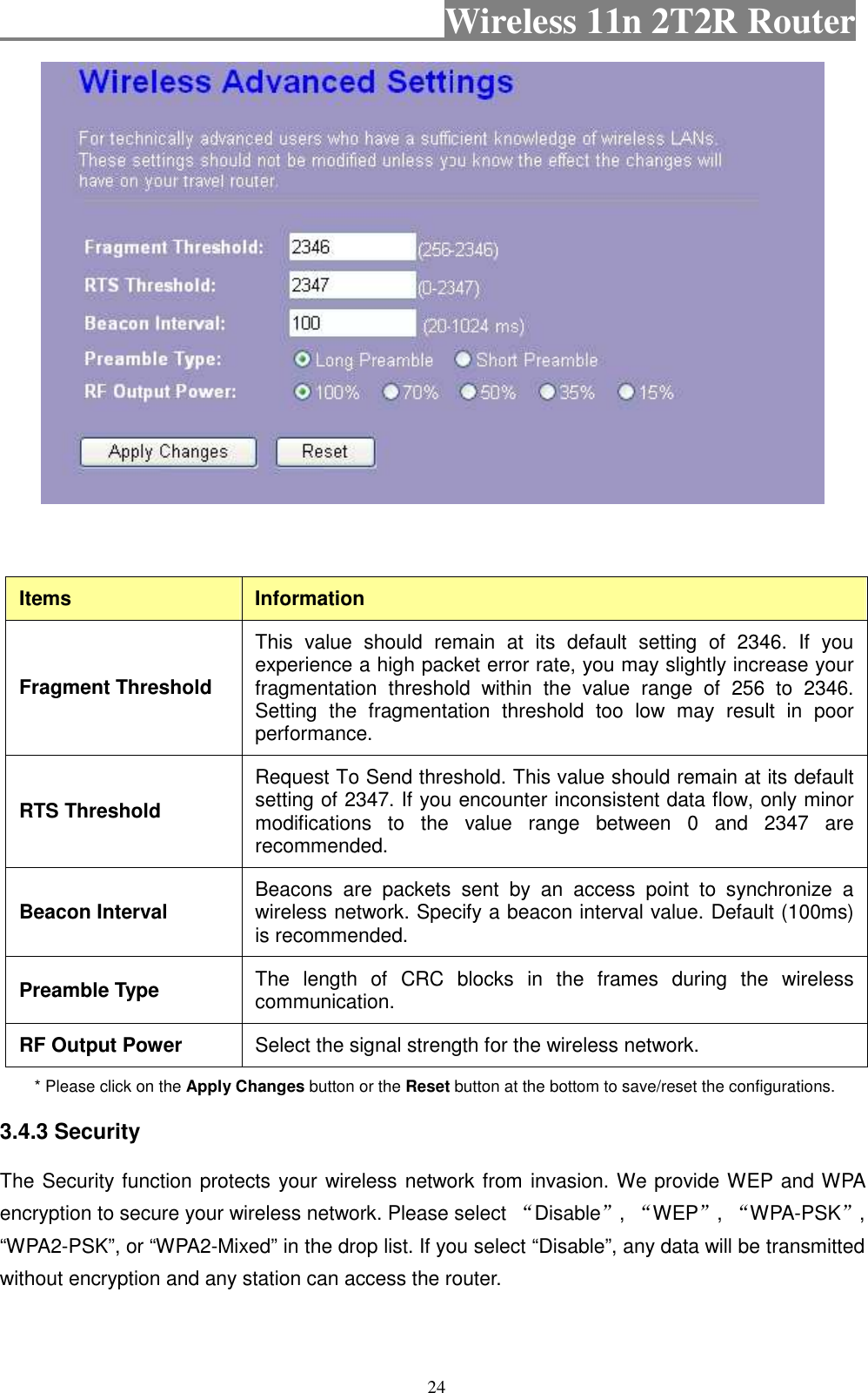                                           Wireless 11n 2T2R Router    24   Items  Information Fragment Threshold This  value  should  remain  at  its  default  setting  of  2346.  If  you experience a high packet error rate, you may slightly increase your fragmentation  threshold  within  the  value  range  of  256  to  2346. Setting  the  fragmentation  threshold  too  low  may  result  in  poor performance.   RTS Threshold Request To Send threshold. This value should remain at its default setting of 2347. If you encounter inconsistent data flow, only minor modifications  to  the  value  range  between  0  and  2347  are recommended.   Beacon Interval  Beacons  are  packets  sent  by  an  access  point  to  synchronize  a wireless network. Specify a beacon interval value. Default (100ms) is recommended.   Preamble Type  The  length  of  CRC  blocks  in  the  frames  during  the  wireless communication.   RF Output Power  Select the signal strength for the wireless network. * Please click on the Apply Changes button or the Reset button at the bottom to save/reset the configurations. 3.4.3 Security The Security function protects your wireless network from invasion. We provide WEP and WPA encryption to secure your wireless network. Please select “Disable”, “WEP”, “WPA-PSK”, “WPA2-PSK”, or “WPA2-Mixed” in the drop list. If you select “Disable”, any data will be transmitted without encryption and any station can access the router. 