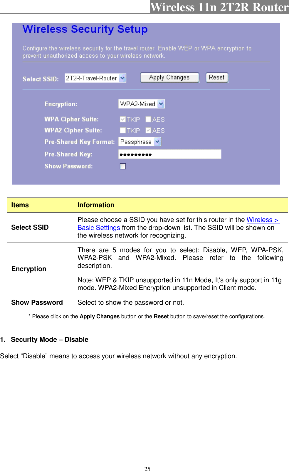                                           Wireless 11n 2T2R Router    25   Items  Information Select SSID  Please choose a SSID you have set for this router in the Wireless &gt; Basic Settings from the drop-down list. The SSID will be shown on the wireless network for recognizing. Encryption There  are  5  modes  for  you  to  select:  Disable,  WEP,  WPA-PSK, WPA2-PSK  and  WPA2-Mixed.  Please  refer  to  the  following description. Note: WEP &amp; TKIP unsupported in 11n Mode, It&apos;s only support in 11g mode. WPA2-Mixed Encryption unsupported in Client mode. Show Password  Select to show the password or not. * Please click on the Apply Changes button or the Reset button to save/reset the configurations.  1.  Security Mode – Disable Select “Disable” means to access your wireless network without any encryption. 