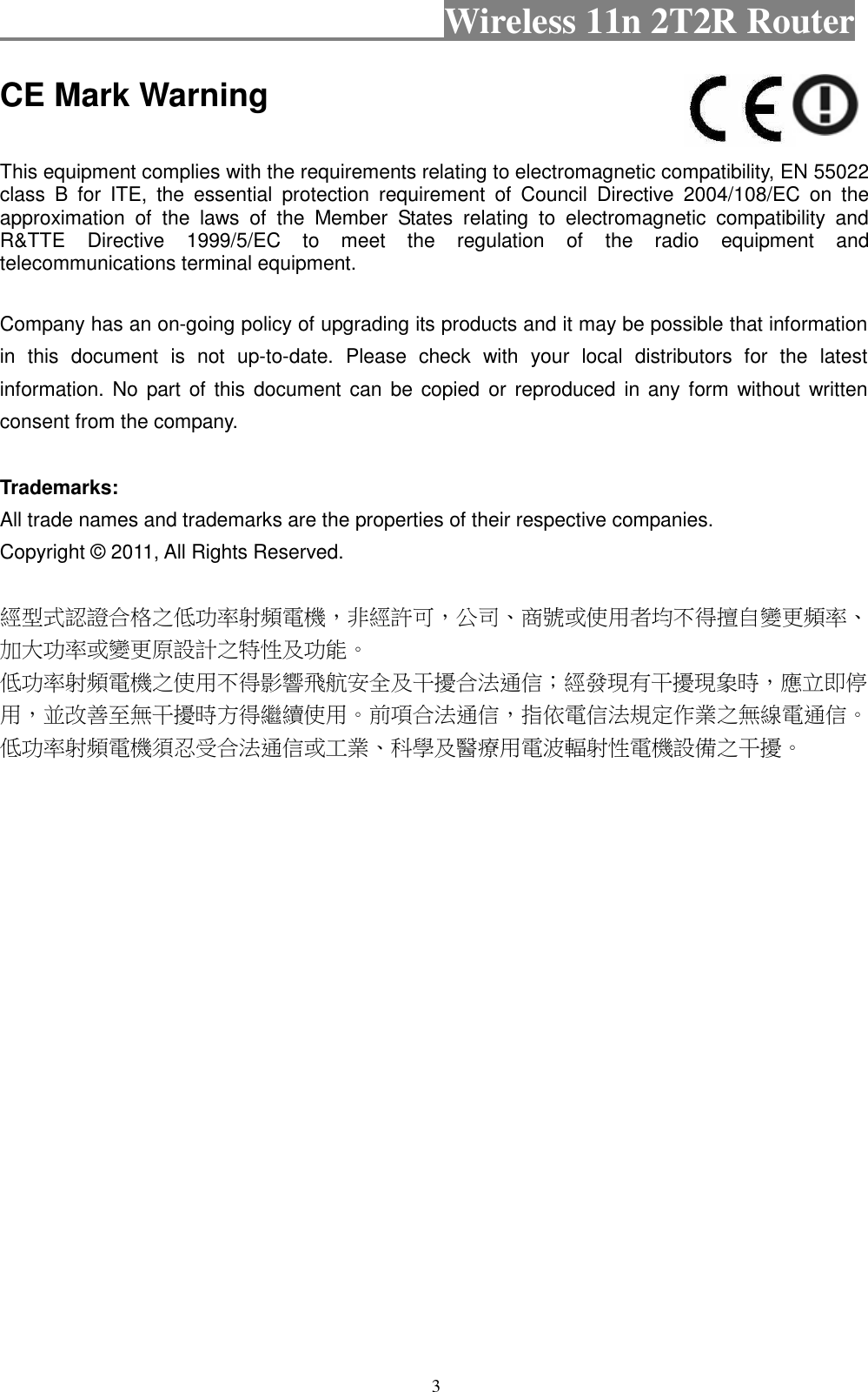                                          Wireless 11n 2T2R Router    3 CE Mark Warning  This equipment complies with the requirements relating to electromagnetic compatibility, EN 55022 class  B  for  ITE,  the  essential  protection  requirement  of  Council  Directive  2004/108/EC  on  the approximation  of  the  laws  of  the  Member  States  relating  to  electromagnetic  compatibility  and R&amp;TTE  Directive  1999/5/EC  to  meet  the  regulation  of  the  radio  equipment  and telecommunications terminal equipment.  Company has an on-going policy of upgrading its products and it may be possible that information in  this  document  is  not  up-to-date.  Please  check  with  your  local  distributors  for  the  latest information. No part of  this  document  can  be copied or  reproduced  in any form  without  written consent from the company.  Trademarks: All trade names and trademarks are the properties of their respective companies. Copyright © 2011, All Rights Reserved.  經型式認證合格之低功率射頻電機，非經許可，公司、商號或使用者均不得擅自變更頻率、加大功率或變更原設計之特性及功能。   低功率射頻電機之使用不得影響飛航安全及干擾合法通信；經發現有干擾現象時，應立即停用，並改善至無干擾時方得繼續使用。前項合法通信，指依電信法規定作業之無線電通信。低功率射頻電機須忍受合法通信或工業、科學及醫療用電波輻射性電機設備之干擾。  