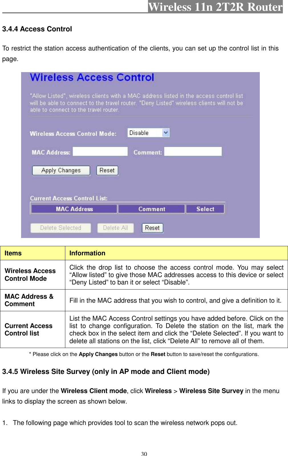                                           Wireless 11n 2T2R Router    30 3.4.4 Access Control To restrict the station access authentication of the clients, you can set up the control list in this page.    Items  Information Wireless Access Control Mode Click  the  drop  list  to  choose  the  access  control  mode.  You  may  select “Allow listed” to give those MAC addresses access to this device or select “Deny Listed” to ban it or select “Disable”. MAC Address &amp; Comment  Fill in the MAC address that you wish to control, and give a definition to it. Current Access Control list List the MAC Access Control settings you have added before. Click on the list  to  change  configuration.  To  Delete  the  station  on  the  list,  mark  the check box in the select item and click the “Delete Selected”. If you want to delete all stations on the list, click “Delete All” to remove all of them. * Please click on the Apply Changes button or the Reset button to save/reset the configurations. 3.4.5 Wireless Site Survey (only in AP mode and Client mode) If you are under the Wireless Client mode, click Wireless &gt; Wireless Site Survey in the menu links to display the screen as shown below.  1.  The following page which provides tool to scan the wireless network pops out.             