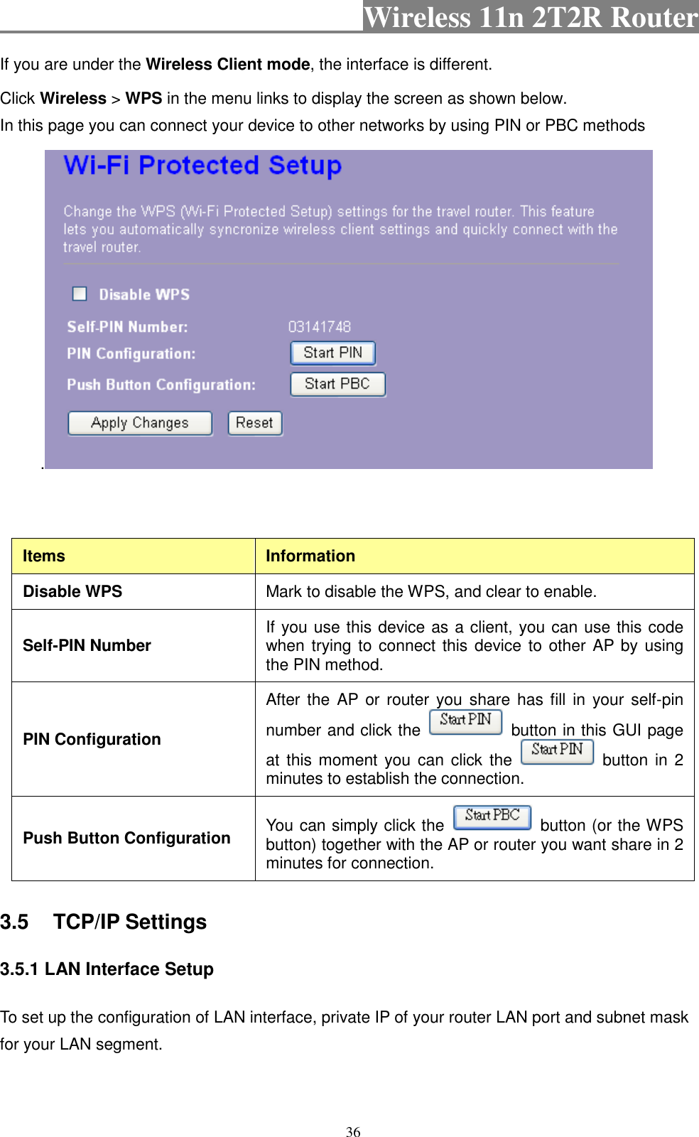                                           Wireless 11n 2T2R Router    36 If you are under the Wireless Client mode, the interface is different. Click Wireless &gt; WPS in the menu links to display the screen as shown below. In this page you can connect your device to other networks by using PIN or PBC methods .    Items  Information Disable WPS  Mark to disable the WPS, and clear to enable. Self-PIN Number  If you use this device as a client, you can use this code when trying to connect this device to other AP by using the PIN method.   PIN Configuration After the  AP  or  router  you  share  has fill in  your self-pin number and click the    button in this GUI page at this moment you can click the    button in 2 minutes to establish the connection.   Push Button Configuration  You can simply click the    button (or the WPS button) together with the AP or router you want share in 2 minutes for connection.   3.5  TCP/IP Settings 3.5.1 LAN Interface Setup To set up the configuration of LAN interface, private IP of your router LAN port and subnet mask for your LAN segment. 