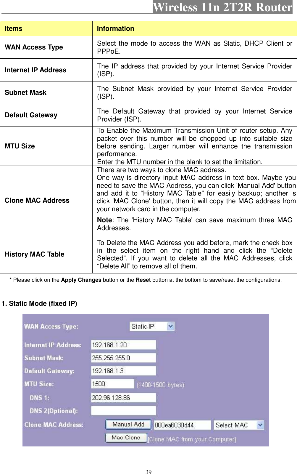                                           Wireless 11n 2T2R Router    39 Items  Information WAN Access Type  Select the mode to access the WAN as Static, DHCP Client or PPPoE.   Internet IP Address  The IP address that provided by your Internet Service Provider (ISP). Subnet Mask  The  Subnet  Mask  provided  by  your  Internet  Service  Provider (ISP). Default Gateway  The  Default  Gateway  that  provided  by  your  Internet  Service Provider (ISP). MTU Size To Enable the Maximum Transmission Unit of router setup. Any packet  over  this  number  will  be  chopped  up  into  suitable  size before  sending.  Larger  number  will  enhance  the  transmission performance.   Enter the MTU number in the blank to set the limitation. Clone MAC Address There are two ways to clone MAC address. One way is directory input MAC address in text box. Maybe you need to save the MAC Address, you can click &apos;Manual Add&apos; button and  add  it to  “History  MAC  Table” for  easily  backup;  another is click &apos;MAC Clone&apos; button, then it will copy the MAC address from your network card in the computer.   Note: The  &apos;History  MAC  Table&apos;  can  save  maximum  three  MAC Addresses. History MAC Table To Delete the MAC Address you add before, mark the check box in  the  select  item  on  the  right  hand  and  click  the  “Delete Selected”.  If  you  want  to  delete  all  the  MAC  Addresses,  click “Delete All” to remove all of them. * Please click on the Apply Changes button or the Reset button at the bottom to save/reset the configurations. 1. Static Mode (fixed IP)   