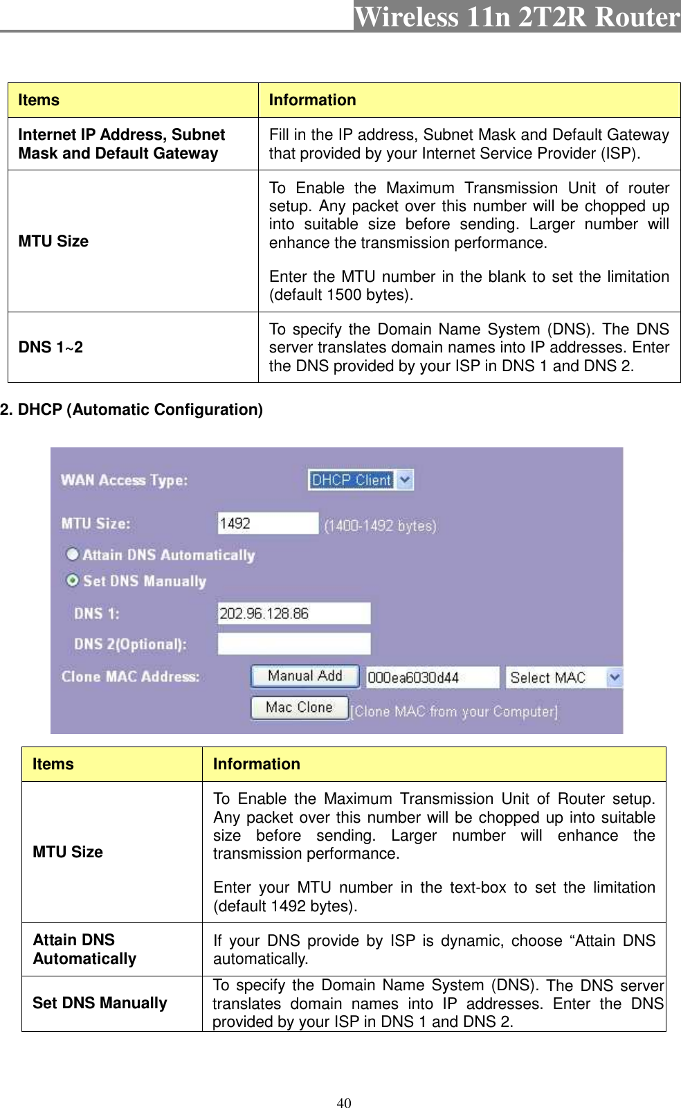                                           Wireless 11n 2T2R Router    40   Items  Information Internet IP Address, Subnet Mask and Default Gateway  Fill in the IP address, Subnet Mask and Default Gateway that provided by your Internet Service Provider (ISP). MTU Size To  Enable  the  Maximum  Transmission  Unit  of  router setup. Any packet over this number will be chopped up into  suitable  size  before  sending.  Larger  number  will enhance the transmission performance.   Enter the MTU number in the blank to set the limitation (default 1500 bytes). DNS 1~2  To specify the  Domain Name System (DNS). The DNS server translates domain names into IP addresses. Enter the DNS provided by your ISP in DNS 1 and DNS 2. 2. DHCP (Automatic Configuration)  Items  Information MTU Size To  Enable  the  Maximum  Transmission  Unit  of  Router  setup. Any packet over this number will be chopped up into suitable size  before  sending.  Larger  number  will  enhance  the transmission performance.   Enter  your  MTU  number  in  the  text-box  to  set  the  limitation (default 1492 bytes). Attain DNS Automatically  If  your  DNS  provide  by  ISP  is  dynamic, choose  “Attain  DNS automatically. Set DNS Manually  To specify the  Domain Name System (DNS). The DNS  server translates  domain  names  into  IP  addresses. Enter  the  DNS provided by your ISP in DNS 1 and DNS 2. 