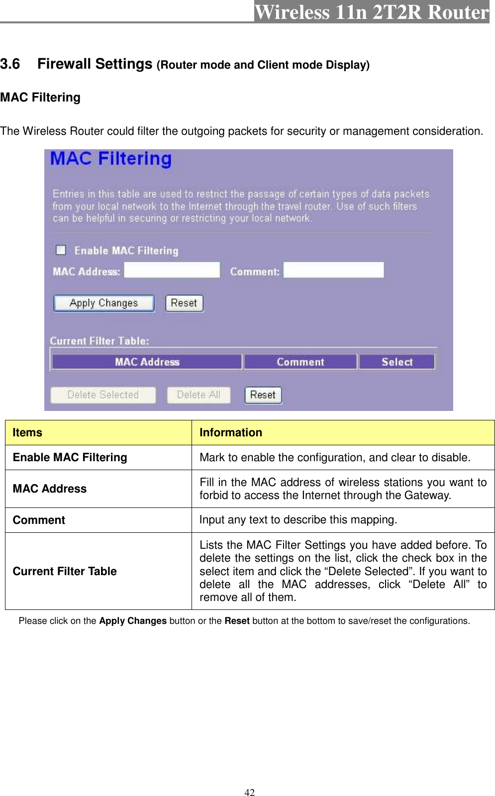                                           Wireless 11n 2T2R Router    42 3.6  Firewall Settings (Router mode and Client mode Display) MAC Filtering   The Wireless Router could filter the outgoing packets for security or management consideration.    Items  Information Enable MAC Filtering  Mark to enable the configuration, and clear to disable. MAC Address  Fill in the MAC address of wireless stations you want to forbid to access the Internet through the Gateway. Comment Input any text to describe this mapping.   Current Filter Table Lists the MAC Filter Settings you have added before. To delete the settings on the list, click the check box in the select item and click the “Delete Selected”. If you want to delete  all  the  MAC  addresses,  click  “Delete  All”  to remove all of them. Please click on the Apply Changes button or the Reset button at the bottom to save/reset the configurations.         