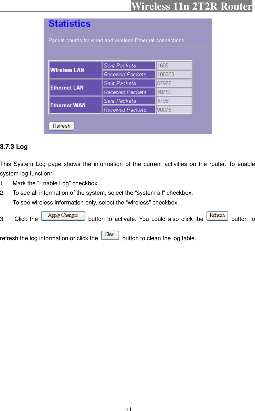                                           Wireless 11n 2T2R Router    44  3.7.3 Log This  System  Log  page shows  the  information  of  the  current  activities on  the  router. To enable system log function: 1.  Mark the “Enable Log” checkbox. 2.  To see all information of the system, select the “system all” checkbox.   To see wireless information only, select the “wireless” checkbox. 3.  Click the    button to  activate. You  could  also click the    button to refresh the log information or click the    button to clean the log table. 