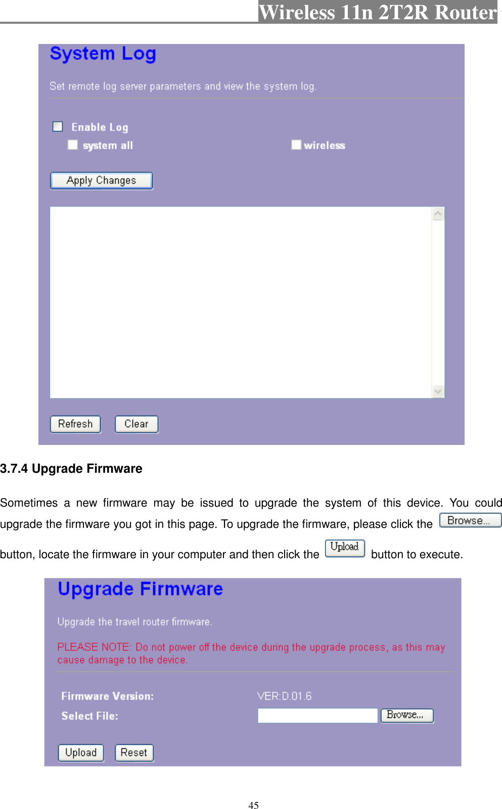                                           Wireless 11n 2T2R Router    45  3.7.4 Upgrade Firmware Sometimes  a  new  firmware  may  be  issued  to  upgrade  the  system  of  this  device.  You  could upgrade the firmware you got in this page. To upgrade the firmware, please click the   button, locate the firmware in your computer and then click the    button to execute.   